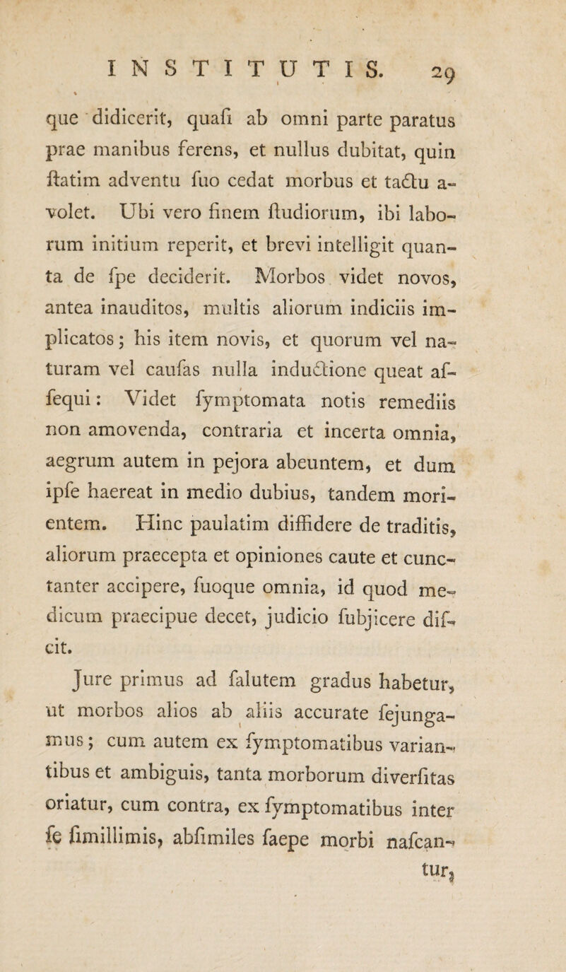 que didicerit, quafi ab omni parte paratus prae manibus ferens, et nullus dubitat, quin ftatim adventu fuo cedat morbus et tadtu a~ volet. Ubi vero finem fluidiorum, ibi labo- rum initium reperit, et brevi intelligit quan¬ ta de fpe deciderit. Morbos videt novos, antea inauditos, multis aliorum indiciis im¬ plicatos ; his item novis, et quorum vel na¬ turam vel caufas nulla indu&ione queat af- fequi: Videt fymptomata notis remediis non amovenda, contraria et incerta omnia, aegrum autem in pejora abeuntem, et dum ipfe haereat in medio dubius, tandem mon¬ entem. Hinc paulatim diffidere de traditis, aliorum praecepta et opiniones caute et cunc¬ tanter accipere, fuoque omnia, id quod me¬ dicum praecipue decet, judicio fubjicere dif- cit. Jure primus ad falutem gradus habetur, ut morbos alios ab aliis accurate fejunga- mus; cum autem ex fymptomatibus varian¬ tibus et ambiguis, tanta morborum diverfitas oriatur, cum contra, ex fymptomatibus inter fe fimillimis, abfimiles faepe morbi nafcan^