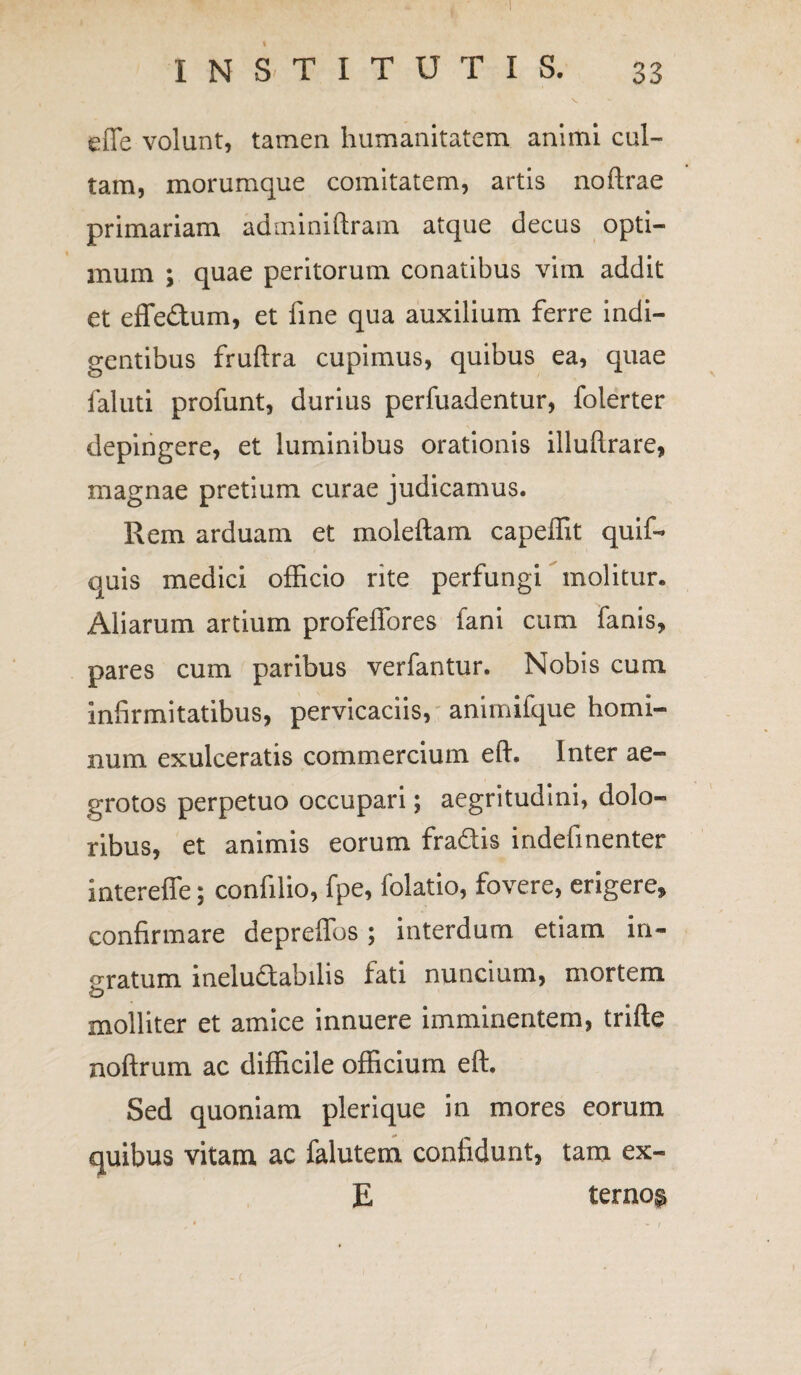 efle volunt, tamen humanitatem animi cul¬ tam, morumque comitatem, artis noftrae primariam adminiftram atque decus opti¬ mum ; quae peritorum conatibus vim addit et effedum, et fine qua auxilium ferre indi¬ gentibus fruftra cupimus, quibus ea, quae faluti profunt, durius perfuadentur, folerter depingere, et luminibus orationis illuftrare, magnae pretium curae judicamus. Rem arduam et moleftam capeffit quif* quis medici officio rite perfungi molitur* Aliarum artium profeffores fani cum fanis, pares cum paribus verfantur. Nobis cum infirmitatibus, pervicaciis, animilque homi¬ num exulceratis commercium eft. Inter ae¬ grotos perpetuo occupari; aegritudini, dolo¬ ribus, et animis eorum fradis indefinenter intereffe; confilio, fpe, folatio, fovere, erigere, confirmare depreffos; interdum etiam in¬ oratum ineluctabilis fati nuncium, mortem o molliter et amice innuere imminentem, trifte noftrum ac difficile officium eft. Sed quoniam plerique in mores eorum quibus vitam ac falutem confidunt, tam ex- E terno$
