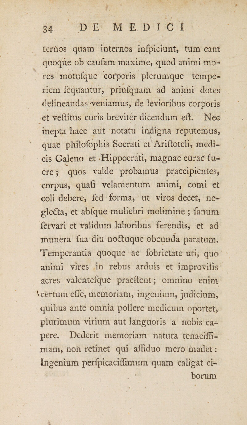 DE MEDI G I ternos quam internos infpiciunt, tum eam quoque ob caufam maxime, quod animi mo~ res motufque corporis plerumque tempe» riem fequantur, priufquam ad animi dotes delineandas -veniamus, de levioribus corporis et veftitus curis breviter dicendum eft. Nec inepta haec aut notatu iqdigna reputemus, \ quae philofophis Socrati et Arilloteli, medi¬ cis Galeno et -Hippocrati, magnae curae fu- ere; quos valde probamus praecipientes, corpus, quali velamentum animi, comi et coli debere, fed forma, ut viros decet, ne- gleda, et abfque muliebri molimine; fanum fervari et validum laboribus ferendis, et ad munera fua diu noduque obeunda paratum. Temperantia quoque ac fobrietate uti, quo animi vires in rebus arduis et improvifis acres valentelque praeftent; omnino enim '«certum ede, memoriam, ingenium, judicium, quibus ante omnia pollere medicum oportet, plurimum virium aut languoris a nobis ca¬ pere. Dederit memoriam natura tenacifii- mam, non retinet qui afliduo mero madet: Ingenium perfpicaciffimiim quam caligat ci- , ’ borum