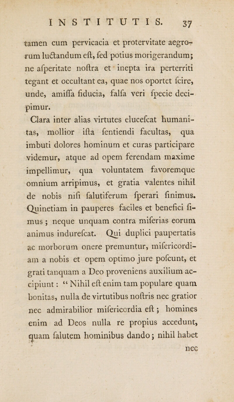 tamen cum pervicacia et protervitate aegro¬ rum luctandum eft, fed potius morigerandum; ne afperitate noftra et inepta ira perterriti tegant et occultant ea, quae nos oportet fcire, unde, amifla fiducia, falfa veri fpecie deci¬ pimur. Clara inter alias virtutes elucefcat humani¬ tas, mollior ifta fentiendi facultas, qua imbuti dolores hominum et curas participare videmur, atque ad opem ferendam maxime impellimur, qua voluntatem favoremque omnium arripimus, et gratia valentes nihil de nobis nifi falutiferum fperari finimus* Quinetiam in pauperes faciles et benefici fi¬ mus ; neque unquam contra miferias eorum animus indurefcat. Qui duplici paupertatis ac morborum onere premuntur, mifericordi- am a nobis et opem optimo jure pofcunt, et grati tanquam a Deo proveniens auxilium ac¬ cipiunt : “ Nihil eft enim tam populare quam bonitas, nulla de virtutibus noftris nec gratior nec admirabilior milericordia eft ; homines enim ad Deos nulla re propius accedunt, quam falutem hominibus dando; nihil habet nec i