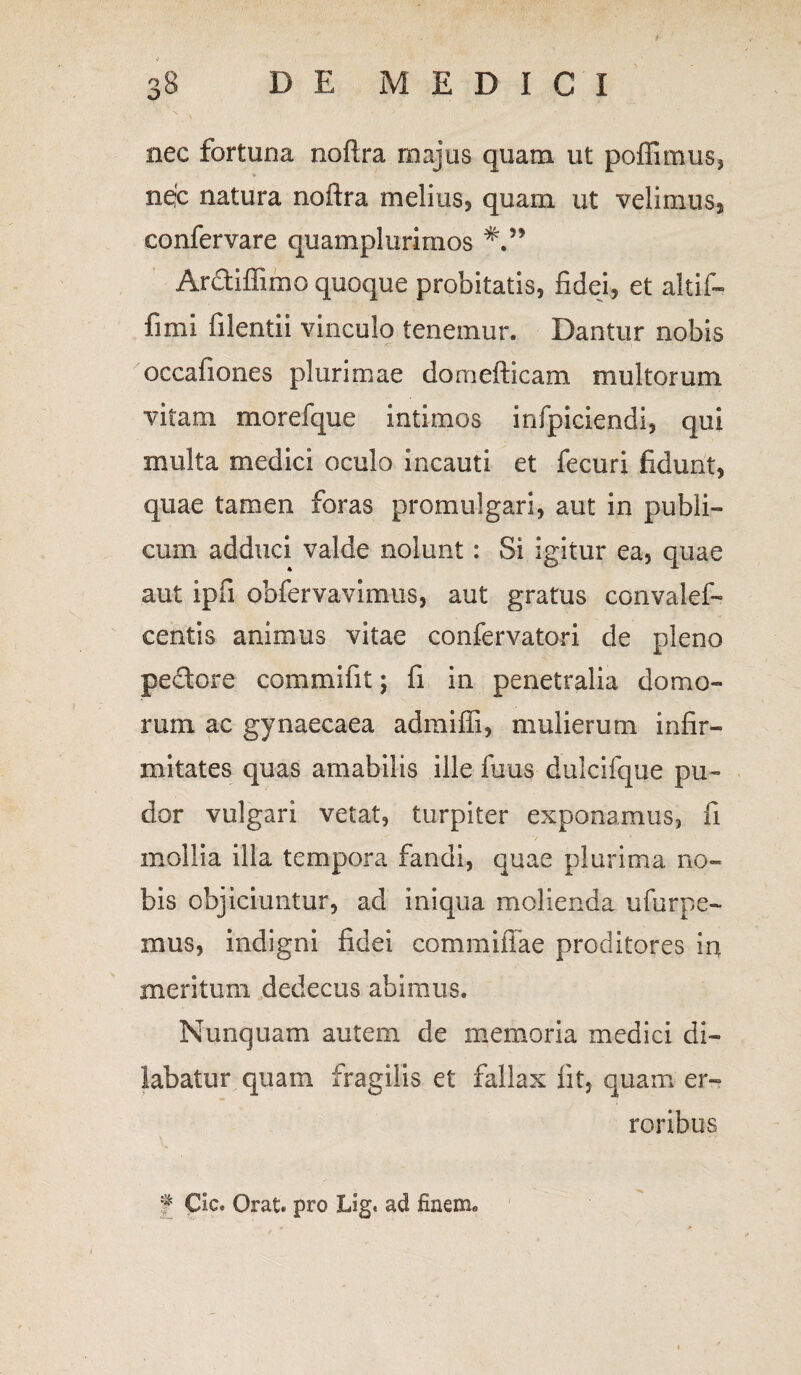 nec fortuna noftra majus quam ut poffimus, ne?c natura noftra melius, quam ut velimus, confervare quamplurimos Arctiffimo quoque probitatis, fidei, et altif- fimi filentii vinculo tenemur. Dantur nobis occafiones plurimae domefticam multorum vitam morefque intimos infpiciendi, qui multa medici oculo incauti et fecuri fidunt, quae tamen foras promulgari, aut in publi¬ cum adduci valde nolunt: Si igitur ea, quae aut ipfi obfervavimus, aut gratus convalef- centis animus vitae confervatori de pleno pedore commifit; fi in penetralia donao- rum ac gynaecaea admifii, mulierum infir¬ mitates quas amabilis ille fuus dulcifque pu¬ dor vulgari vetat, turpiter exponamus, fi mollia illa tempora fandi, quae plurima no¬ bis objiciuntur, ad iniqua molienda ufurpe- mus, indigni fidei commiffae proditores in meritum dedecus abimus. Nunquam autem de memoria medici di¬ labatur quam fragilis et fallax fit, quam er¬ roribus f CIc. Orat, pro Lig« ad finem»