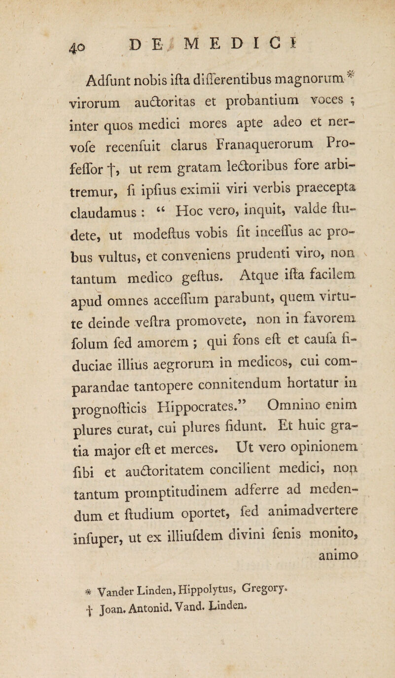 / DE MEDICI Adfunt nobis ifta difierentibus magnorum * virorum audtontas et probantium voces ; inter quos medici mores apte adeo et ner- vofe recenfuit clarus Franaquerorum I ro- fefforf, ut rem gratam ledoribus fore arbi¬ tremur, fi ipfius eximii viri verbis praecepta claudamus : “ Hoc vero, inquit, valde ftu- dete, ut modeftus vobis fit inceffus ac pro¬ bus vultus, et conveniens prudenti viro, non tantum medico geftus. Atque ifta facilem apud omnes accefliim parabunt, quem \ii tu¬ te deinde veftra promovete, non in favorem folum fed amorem ; qui fons eft et caufa fi¬ duciae illius aegrorum in medicos, cui com¬ parandae tantopere connitendum hortatur in prognofticis Hippocrates.” Omnino enim plures curat, cui plures fidunt. Et huic gra¬ tia major eft et merces. Ut vero opinionem fibi et audoritatem concilient medici, nop tantum proinptitudinem adferre ad meden¬ dum et ftudium oportet, fed animadvertere infuper, ut ex illiufdem divini fenis monito, animo * Vander Linden, Hippolytus, Gregory, Joan. Antonid. Vand. Linden»