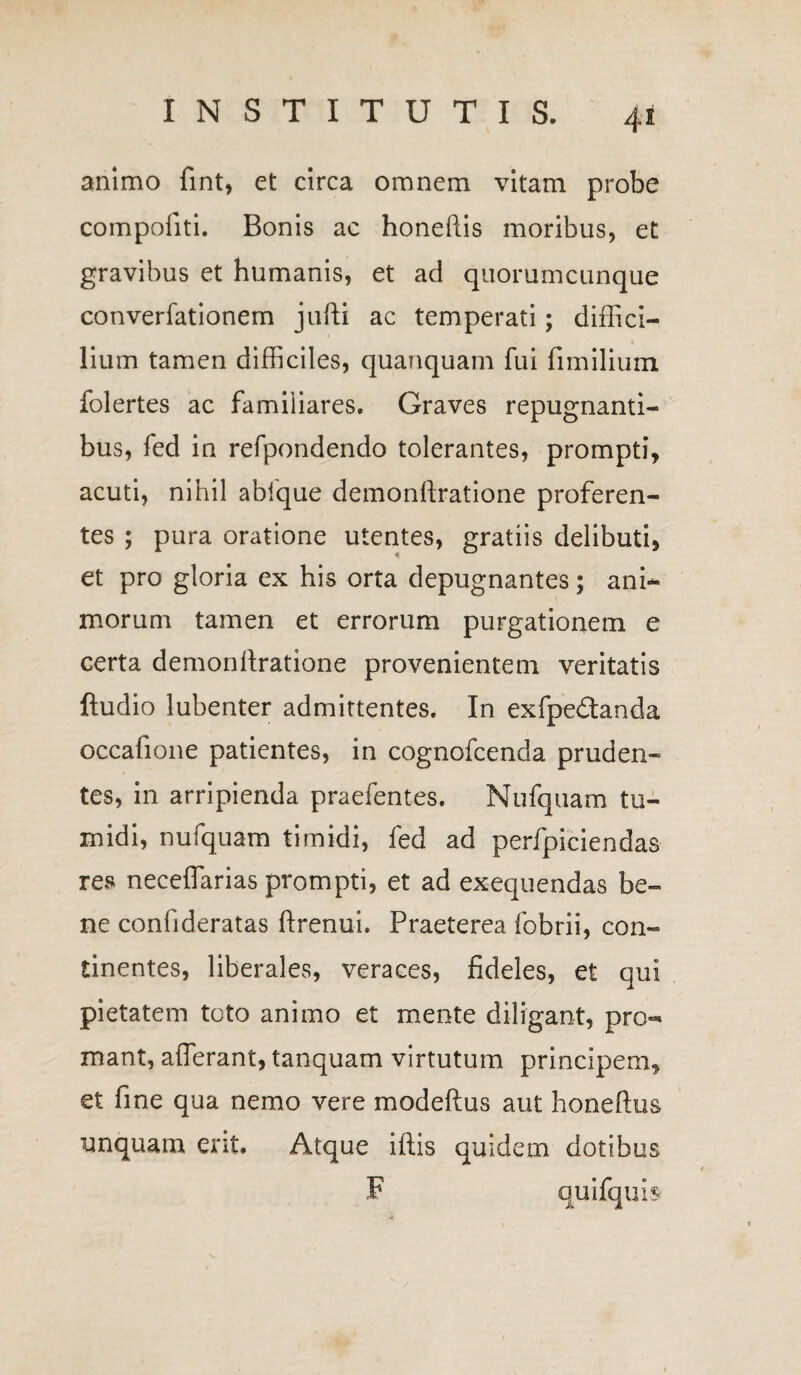 animo fint, et circa omnem vitam probe compofiti. Bonis ac honeftis moribus, et gravibus et humanis, et ad quorumcunque converfationem jufti ac temperati; diffici¬ lium tamen difficiles, quanquam fui fimilium folertes ac familiares. Graves repugnanti¬ bus, fed in refpondendo tolerantes, prompti, acuti, nihil ablque demonftratione proferen¬ tes ; pura oratione utentes, gratiis delibuti, et pro gloria ex his orta depugnantes; ani¬ morum tamen et errorum purgationem e certa demonftratione provenientem veritatis ftudio lubenter admittentes. In exfpe&anda occafione patientes, in cognofcenda pruden¬ tes, in arripienda praefentes. Nufquam tu¬ midi, nufquam timidi, fed ad perfpiciendas res neceffarias prompti, et ad exequendas be¬ ne confideratas ftrenui. Praeterea fobrii, con¬ tinentes, liberales, veraces, fideles, et qui pietatem toto animo et mente diligant, pro¬ mant, afferant, tanquam virtutum principem, et fine qua nemo vere modeftus aut honeftus unquam ent. Atque iftis quidem dotibus F quifqub