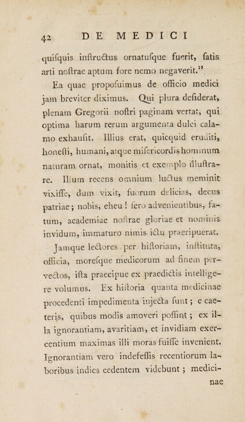 quifquis inftructus ornatufque fuerit, fatis arti noftrae aptum fore nemo negaverit/5 Ea quae propofuimus de officio medici jam breviter diximus. Qui plura defiderat, plenam Gregorii noftri paginam vertat, qui optima harum rerum argumenta dulci cala¬ mo exhaufit. Illius erat, quicquid eruditi, honefti, humani, atque mifericordishominum naturam ornat, monitis et exemplo tlluftra¬ re. Ilium recens omnium ludius meminit vixiffe, dum vixit, fuorum delicias, decus patriae; nobis, eheu! iero advenientibus, fa¬ tum, academiae noftrae gloriae et nominis invidum, immaturo nimis i diu praeripuerat. Jamque ledlores per hifloriam, iriftituta, officia, morefque medicorum ad finem per¬ vectos, ifta praecipue ex praedidlis intellige- re volumus. Ex hiftoria quanta medicinae procedenti impedimenta injedta funt; e cae- teris, quibus modis amoveri poflmt ; ex il¬ la ignorantiam, avaritiam, et invidiam exer¬ centium maximas illi moras fuiffe invenient. Ignorantiam vero indefeffis recentiorum la¬ boribus indies cedentem videbunt ; medici¬ nae