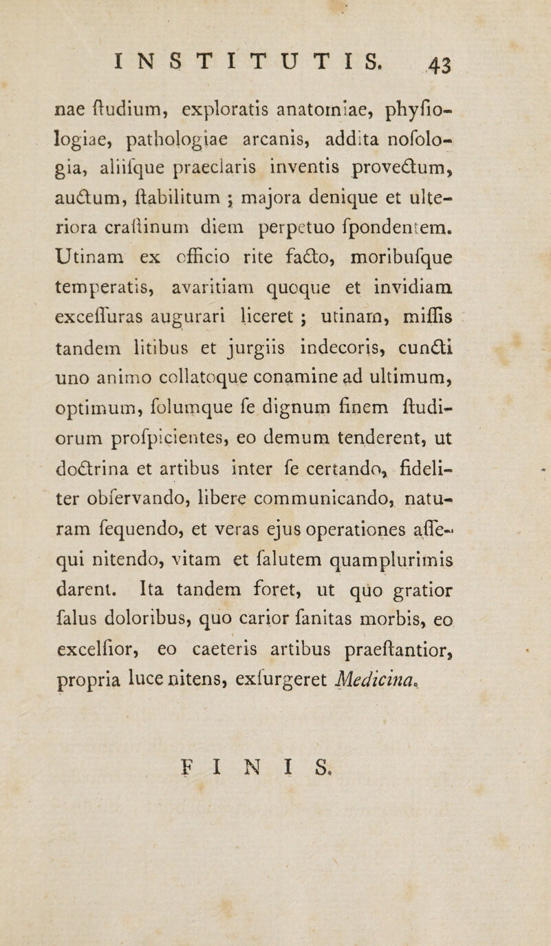 nae (ludium, exploratis anatomiae, phyfio- logiae, pathologiae arcanis, addita nofolo- gia, aliiique praedaris inventis prove&um, audtum, flabilitum ; majora denique et ulte¬ riora crailinum diem perpetuo fpondentem. Utinam ex officio rite fafto, moribufque temperatis, avaritiam quoque et invidiam exceffuras augurari liceret ; utinam, miffis tandem litibus et jurgiis indecoris, cundll uno animo collatoque conamine ad ultimum, optimum, folumque fe dignum finem (ludi¬ orum profpicientes, eo demum tenderent, ut dodtrina et artibus inter fe certando, fideli¬ ter obfervando, libere communicando, natu¬ ram fequendo, et veras ejus operationes afle- qui nitendo, vitam et falutem quamplurimis darent. Ita tandem foret, ut quo gratior falus doloribus, quo carior fanitas morbis, eo 1 1 excelfior, eo caeteris artibus praeftantior, propria luce nitens, exiurgeret Medicina. FINIS.