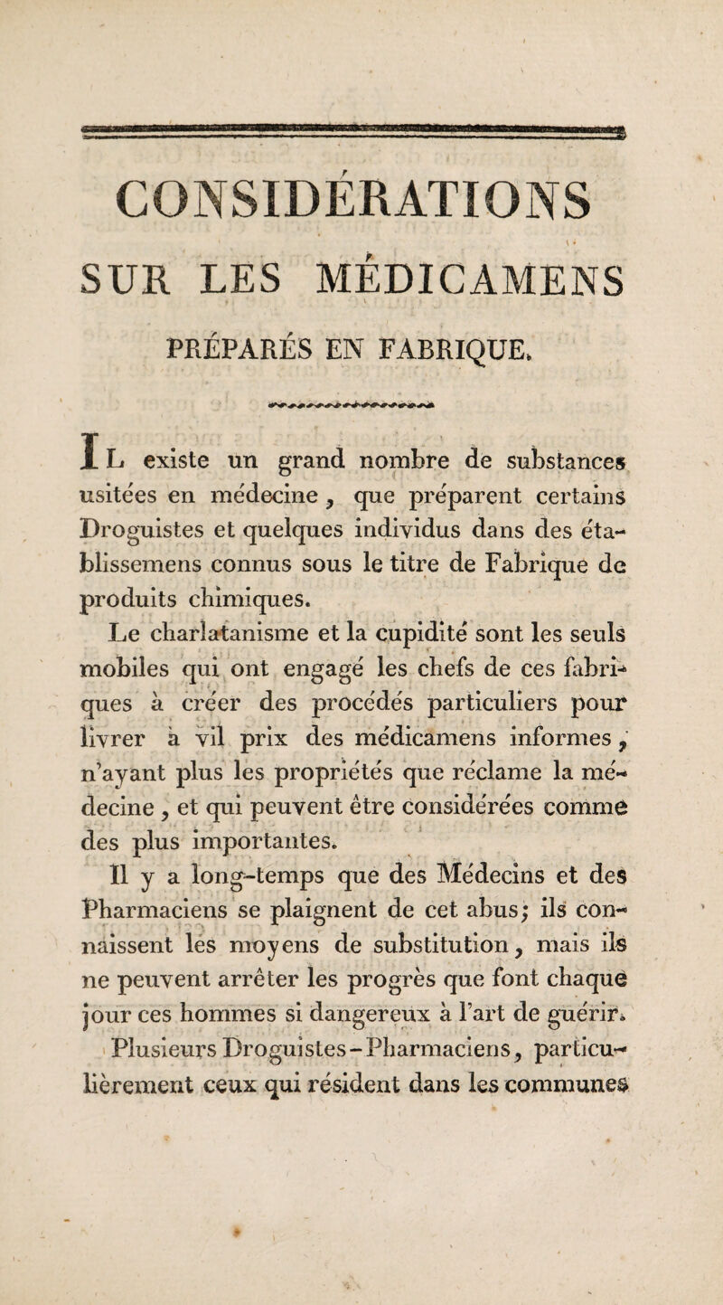 CONSIDERATIONS ‘ , \ i SUR LES MËDICAMENS »• . v . PRÉPARÉS EN FABRIQUE, IL existe un grand nombre de substances usitées en médecine, que préparent certains Droguistes et quelques individus dans des éta- blissemens connus sous le titre de Fabrique de produits chimiques. Le charlatanisme et la cupidité sont les seuls mobiles qui ont engagé les chefs de ces fabrî* ques à créer des procédés particuliers pour livrer à vil prix des médicamens informes ? n’ayant plus les propriétés que réclame la mé¬ decine , et qui peuvent être considérées comme des plus importantes. Il y a long-temps que des Médecins et des Pharmaciens se plaignent de cet abus ; ils con¬ naissent les moyens de substitution, mais ils ne peuvent arrêter les progrès que font chaque jour ces hommes si dangereux à l’art de guérir. Plusieurs Droguistes-Pharmaciens, particu¬ lièrement ceux qui résident dans les communes