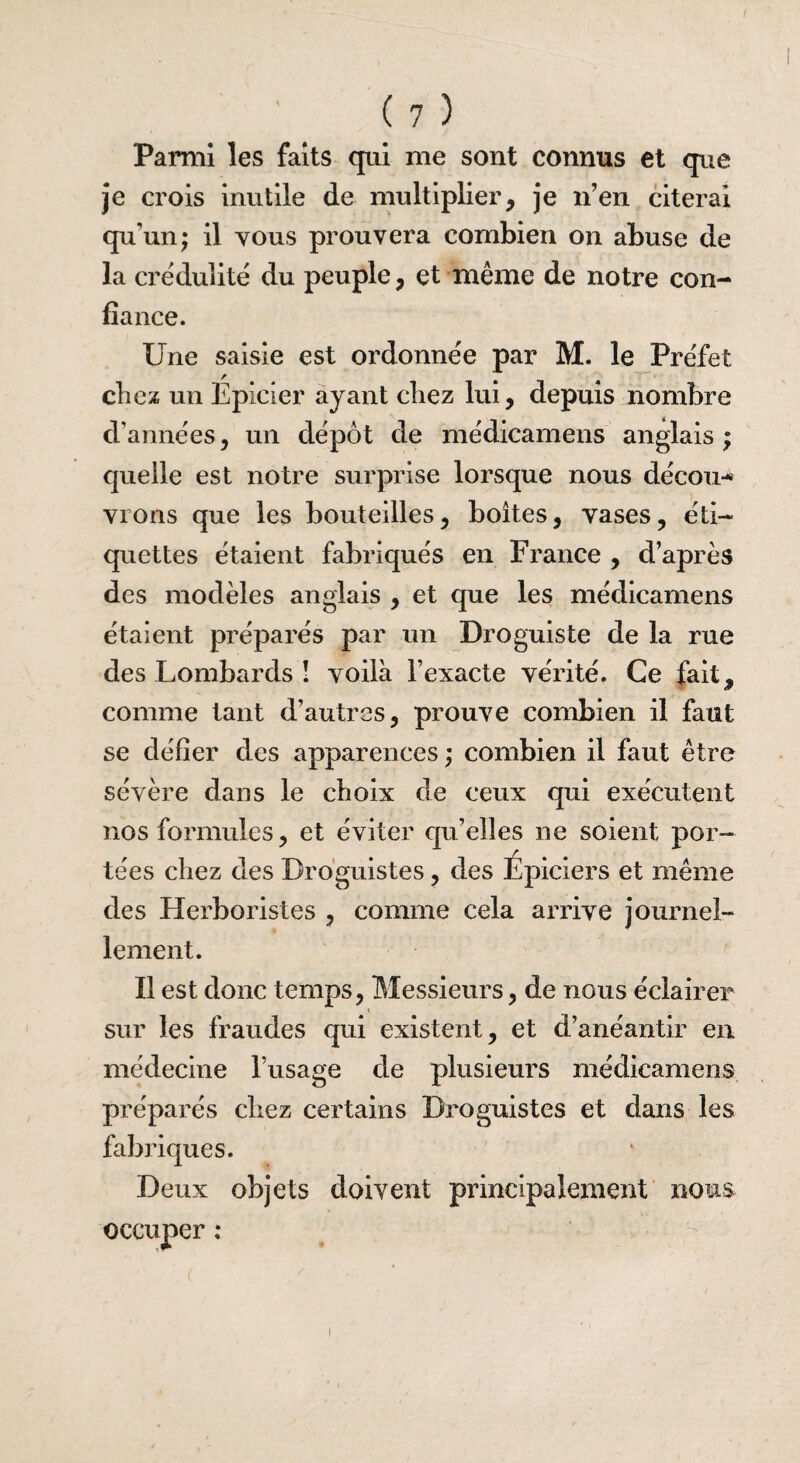 Parmi les faits qui me sont connus et que je crois inutile de multiplier, je n’en citerai qu'un; il vous prouvera combien on abuse de la crédulité du peuple, et même de notre con¬ fiance. Une saisie est ordonnée par M. le Préfet chez un Epicier ayant chez lui, depuis nombre d’années, un dépôt de médicamens anglais; quelle est notre surprise lorsque nous décou-* vrons que les bouteilles, boites, vases, éti¬ quettes étaient fabriqués en France , d’après des modèles anglais , et que les médicamens étaient préparés par un Droguiste de la rue des Lombards î voilà l’exacte vérité. Ce fait, comme tant d’autres, prouve combien il faut se défier des apparences ; combien il faut être sévère dans le choix de ceux qui exécutent nos formules, et éviter qu’elles ne soient por¬ tées chez des Droguistes, des Épiciers et même des Herboristes , comme cela arrive journel¬ lement. Il est donc temps, Messieurs, de nous éclairer sur les fraudes qui existent, et d’anéantir en médecine l’usage de plusieurs médicamens préparés chez certains Droguistes et dans les fabriques. Deux objets doivent principalement noms occuper :