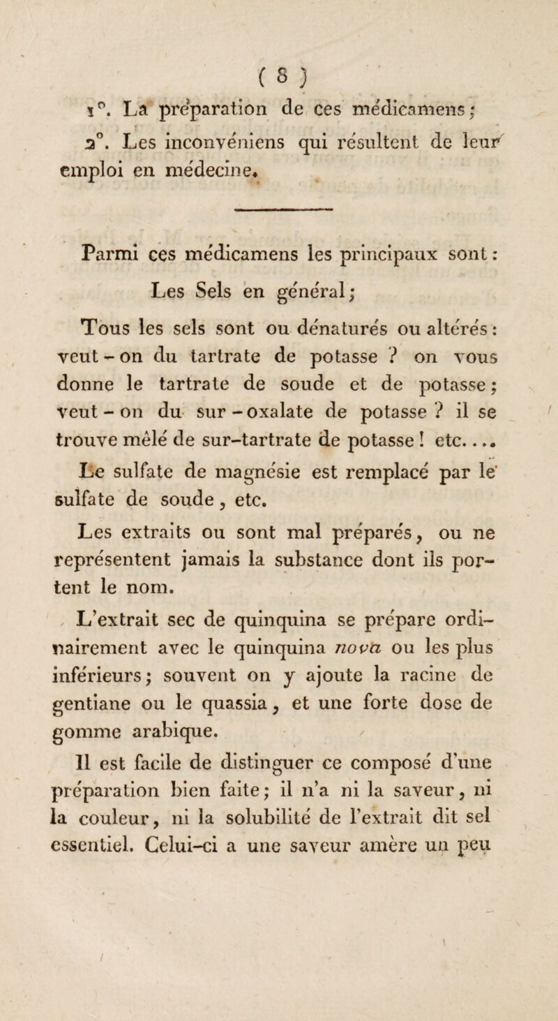ï°. La préparation de ces médicamens ; 2°. Les inconvéniens qui résultent de leur emploi en médecine* Parmi ces médicamens les principaux sont : Les Sels en général; Tous les sels sont ou dénaturés ou altérés : veut - on du tartrate de potasse ? on vous donne le tartrate de soude et de potasse ; veut - on du sur - oxalate de potasse ? il se trouve mêlé de sur-tartrate de potasse ! etc.... Le sulfate de magnésie est remplacé par le sulfate de soude, etc. Les extraits ou sont mal préparés, ou ne représentent jamais la substance dont ils por¬ tent le nom. L’extrait sec de quinquina se prépare ordi¬ nairement avec le quinquina nova ou les plus inférieurs; souvent on y ajoute la racine de gentiane ou le quassia, et une forte dose de gomme arabique. Il est facile de distinguer ce composé d’une préparation bien faite ; il n’a ni la saveur, ni la couleur, ni la solubilité de l’extrait dit sel essentiel. Celui-ci a une saveur amère un peu