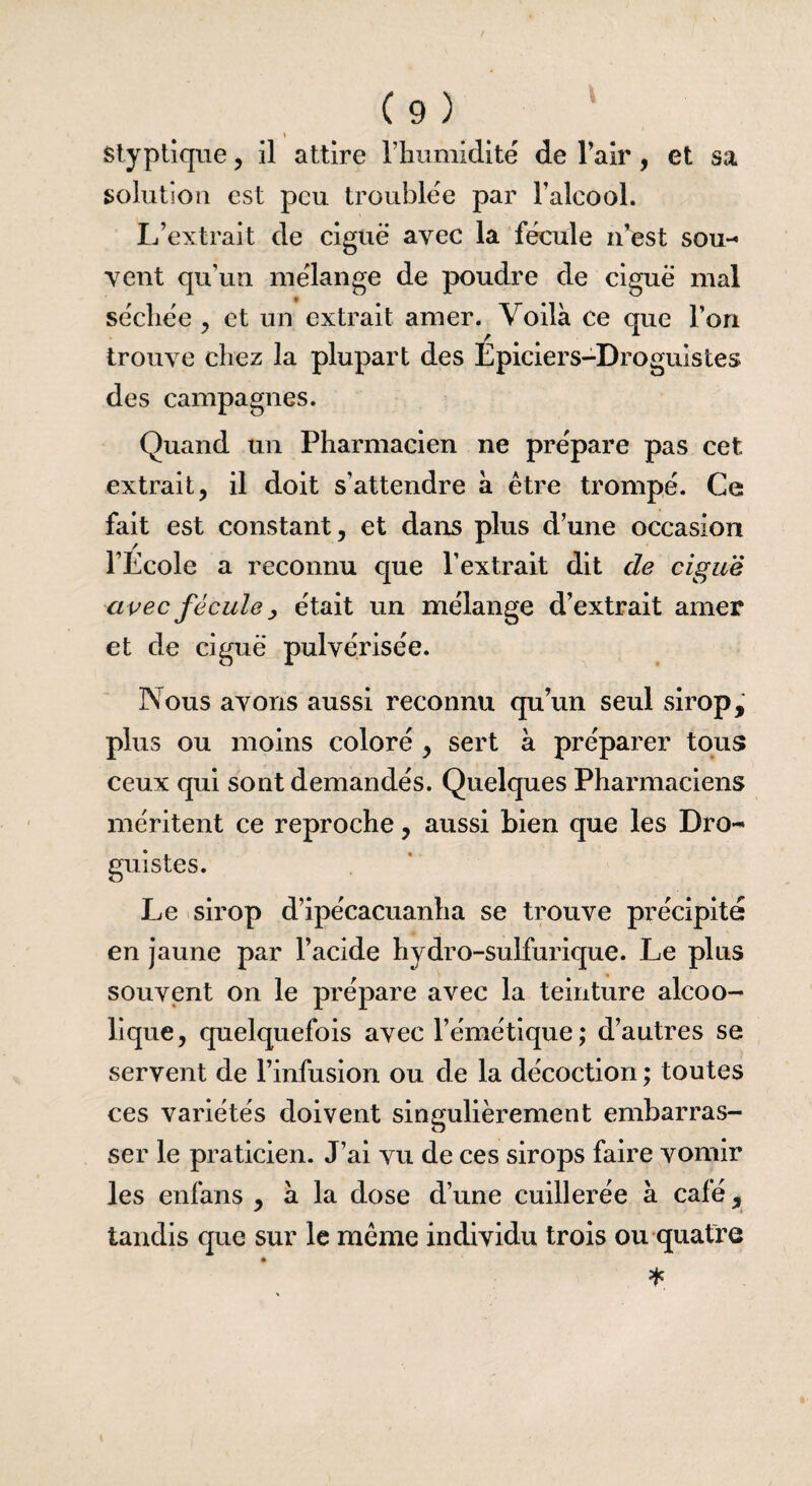 styptique, il attire l’humidité de l’air , et sa solution est peu troublée par l’alcool. L’extrait de ciguë avec la fécule n’est sou¬ vent qu’un mélange de poudre de ciguë mal séchée , et un extrait amer. Voilà ce que l’on trouve chez la plupart des Épiciers-Droguistes des campagnes. Quand un Pharmacien ne prépare pas cet extrait, il doit s’attendre à être trompé. Ce fait est constant, et dans plus d’une occasion l’Lcole a reconnu que l’extrait dit de ciguë avec fécule y était un mélange d’extrait amer et de ciguë pulvérisée. Nous avons aussi reconnu qu’un seul sirop, plus ou moins coloré , sert à préparer tous ceux qui sont demandés. Quelques Pharmaciens méritent ce reproche, aussi bien que les Dro¬ guistes. Le sirop d’ipécacuanha se trouve précipité en jaune par l’acide hydro-sulfurique. Le plus souvent on le prépare avec la teinture alcoo¬ lique, quelquefois avec l’émétique; d’autres se servent de l’infusion ou de la décoction ; toutes ces variétés doivent singulièrement embarras¬ ser le praticien. J’ai vu de ces sirops faire vomir les enfans , à la dose d’une cuillerée à café, tandis que sur le même individu trois ou quatre *