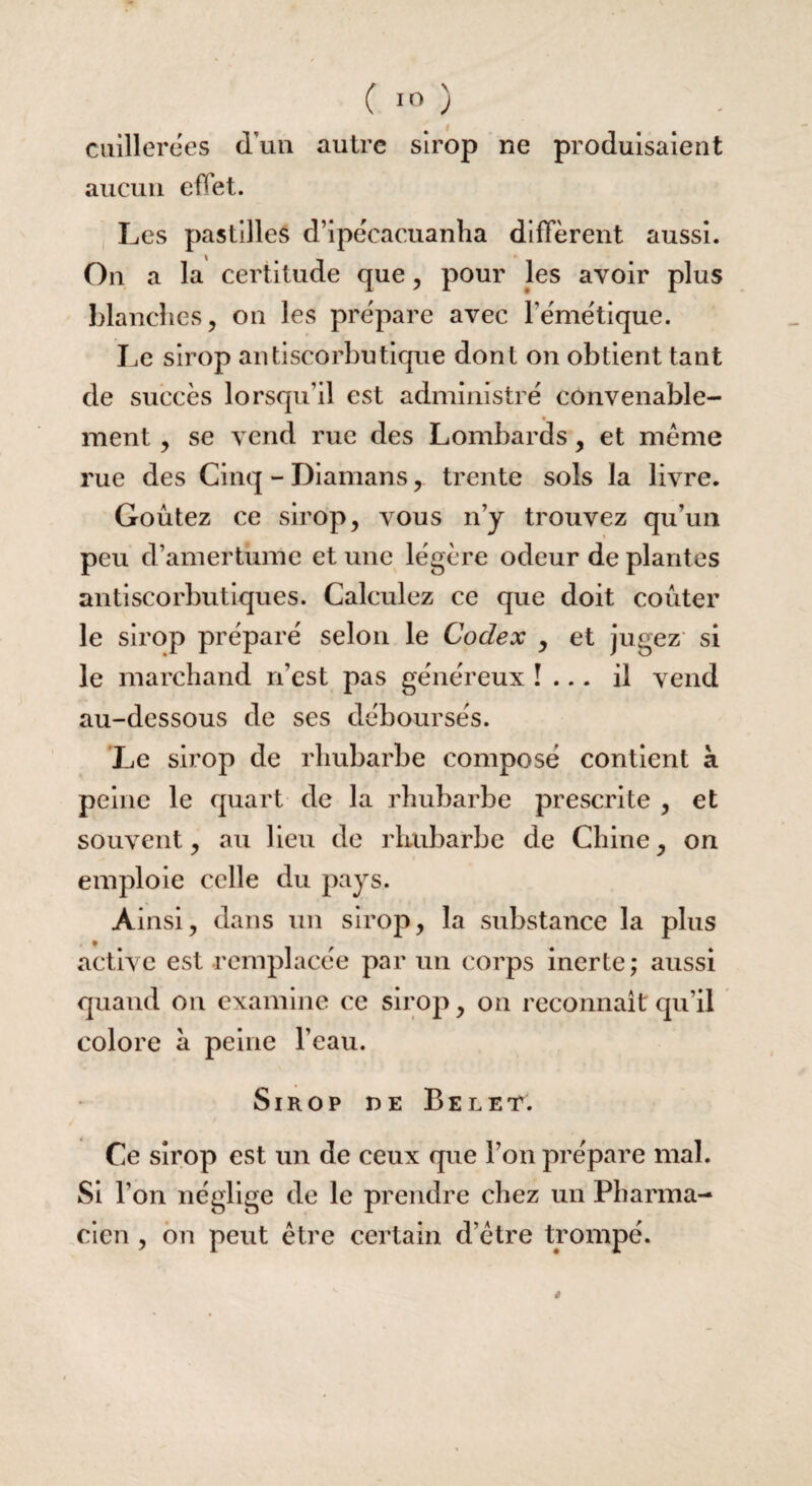 cuillerées d'un autre sirop ne produisaient aucun effet. Les pastilles d’ipécacuanha diffèrent aussi. On a la certitude que, pour les avoir plus blanches, on les prépare avec l'émétique. Le sirop antiscorbutique dont on obtient tant de succès lorsqu’il est administré convenable¬ ment , se vend rue des Lombards, et même rue des Cinq - Diamans, trente sols la livre. Goûtez ce sirop, vous n’y trouvez qu’un peu d’amertume et une légère odeur de plantes antiscorbutiques. Calculez ce que doit coûter le sirop préparé selon le Codex , et jugez si le marchand n’cst pas généreux !... il vend au-dessous de ses déboursés. Le sirop de rhubarbe composé contient à peine le quart de la rhubarbe prescrite , et souvent, au lieu de rhubarbe de Chine, on emploie celle du pays. Ainsi, dans un sirop, la substance la plus active est remplacée par un corps inerte ; aussi quand on examine ce sirop, on reconnaît qu’il colore à peine l’eau. Sirop de Belet. Ce sirop est un de ceux que l’on prépare mal. Si l’on néglige de le prendre chez un Pharma¬ cien , on peut être certain d’être trompé.