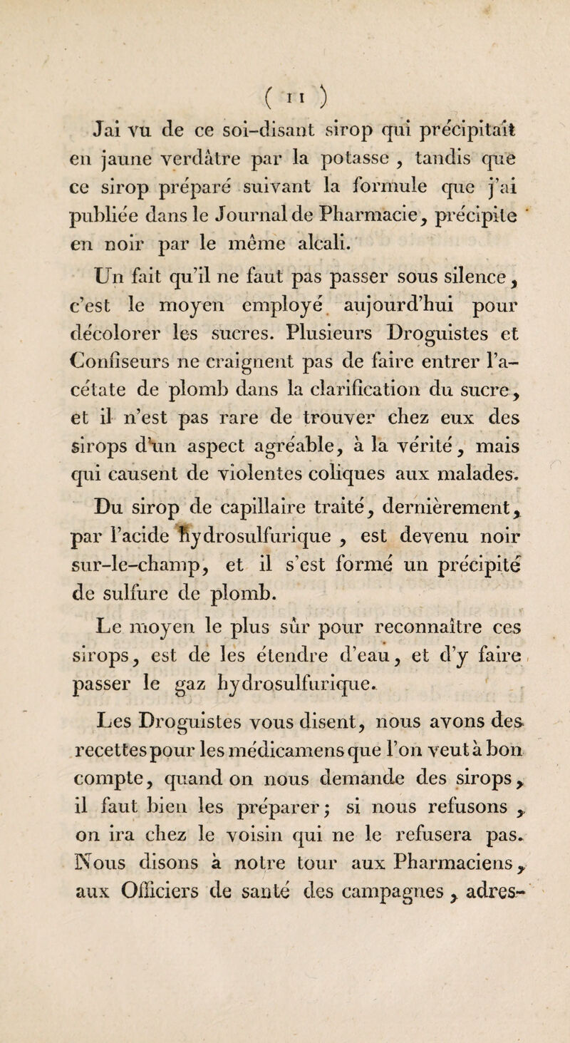 Jai vu de ce soi-disant sirop qui précipitait en jaune verdâtre par la potasse , tandis que ce sirop préparé suivant la formule que j’ai publiée dans le Journal de Pharmacie, précipite en noir par le même alcali. Un fait qu’il ne faut pas passer sous silence, c’est le moyen employé aujourd’hui pour décolorer les sucres. Plusieurs Droguistes et Confiseurs ne craignent pas de faire entrer l’a¬ cétate de plomb dans la clarification du sucre , et il n’est pas rare de trouver chez eux des sirops d’un aspect agréable, à la vérité, mais qui causent de violentes coliques aux malades. Du sirop de capillaire traité, dernièrement, par l’acide fSy d ro suif urique , est devenu noir sur-le-champ, et il s’est formé un précipité de sulfure de plomb. Le moyen le plus sûr pour reconnaître ces sirops, est de les étendre d’eau, et d’y faire passer le gaz hydrosulfurique. Les Droguistes vous disent, nous avons des recettes pour lesmédicamensque l’on veut à bon compte, quand on nous demande des sirops, il faut bien les préparer; si nous refusons , on ira chez le voisin qui ne le refusera pas* Nous disons à notre tour aux Pharmaciens, aux Officiers de santé des campagnes , adres-