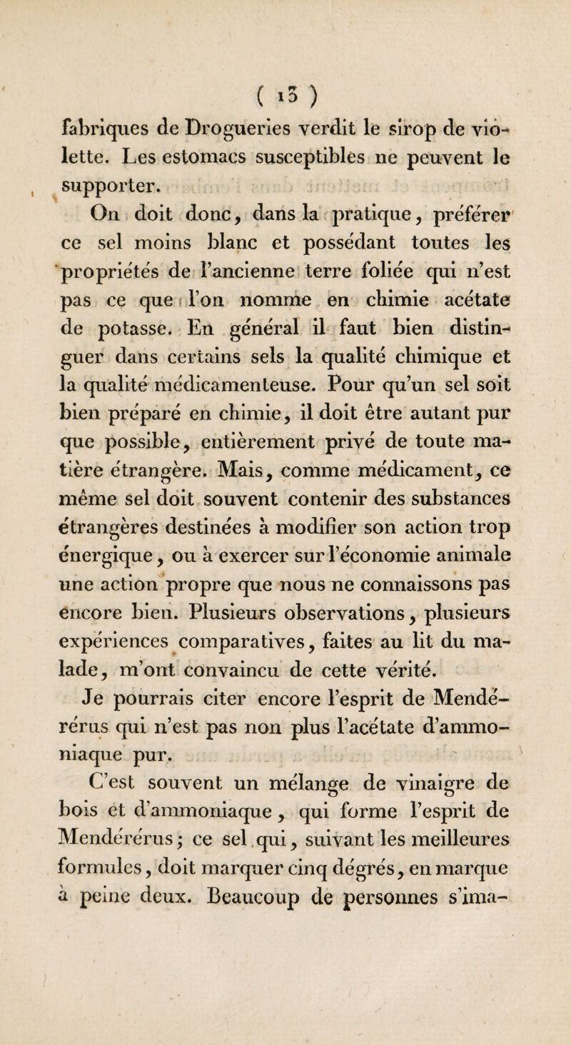 ( *3 ) fabriques de Drogueries verdit le sirop de vio¬ lette. Les estomacs susceptibles ne peuvent le supporter. On doit donc, dans la pratique, préférer ce sel moins blanc et possédant toutes les propriétés de l’ancienne terre foliée qui n’est pas ce que l’on nomme en chimie acétate de potasse. En général il faut bien distin¬ guer dans certains sels la qualité chimique et la qualité médicamenteuse. Pour qu’un sel soit bien préparé en chimie, il doit être autant pur que possible, entièrement privé de toute ma¬ tière étrangère. Mais, comme médicament, ce même sel doit souvent contenir des substances étrangères destinées à modifier son action trop énergique, ou à exercer sur l’économie animale une action propre que nous ne connaissons pas encore bien. Plusieurs observations, plusieurs expériences comparatives, faites au lit du ma¬ lade, m’ont convaincu de cette vérité. Je pourrais citer encore l’esprit de Mendé- rérus qui n’est pas non plus l’acétate d’ammo¬ niaque pur. C’est souvent un mélange de vinaigre de bois et d’ammoniaque , qui forme l’esprit de Mendérérus; ce sel qui, suivant les meilleures formules, doit marquer cinq degrés, en marque a peine deux. Beaucoup de personnes s’ima-
