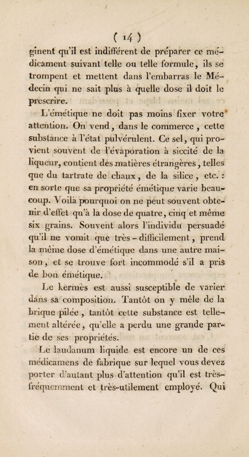 \ C *4 ) gînent qufil est indifférent de préparer ce mé¬ dicament suivant telle ou telle formule, ils se trompent et mettent dans l’embarras le Mé¬ decin qui ne sait plus à quelle dose il doit le prescrire. L’émétique ne doit pas moins fixer votre attention. On vend, dans le commerce , cette substance à l’état pulvérulent. Ce sel, qui pro¬ vient souvent de l’évaporation à siccité de la liqueur, contient des matières étrangères, telles que du tartrate de chaux, de la silice, etc. : en sorte que sa propriété émétique varie beau¬ coup. Y oilà pourquoi on ne peut souvent obte¬ nir d’effet qu’à la dose de quatre, cinq et meme six grains. Souvent alors l’individu persuadé qu’il ne vomit que très - difficilement, prend la meme dose d’émétique dans une autre mai¬ son, et se trouve fort incommodé s’il a pris de bon émétique. Le kermès est aussi susceptible de varier dans sa composition. Tantôt on y mêle de la brique pilée , tantôt celte substance est telle¬ ment altérée, qu’elle a perdu une grande par¬ tie de ses propriétés. Le laudanum liquide est encore un de ces médicamens de fabrique sur lequel vous devez porter d’autant plus d’attention qu’il est très- lréqucmment et très-utilement employé. Qui