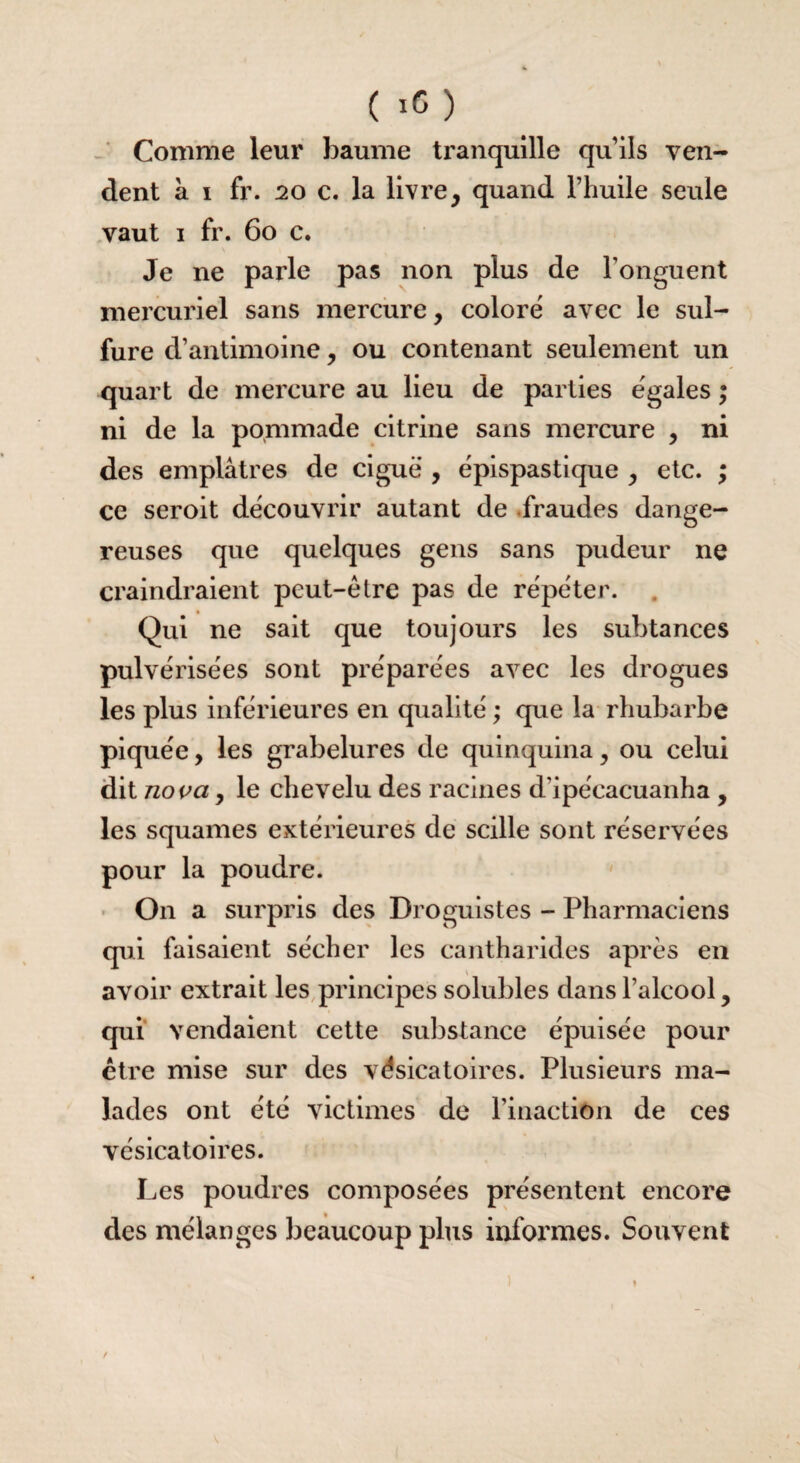 Comme leur baume tranquille quils ven¬ dent à i fr. 20 c. la livre, quand l’huile seule vaut i fr. 60 c. Je ne parle pas non plus de l’onguent mercuriel sans mercure, coloré avec le sul¬ fure d’antimoine, ou contenant seulement un quart de mercure au lieu de parties égales ; ni de la pommade citrine sans mercure , ni des emplâtres de ciguë , épispastique , etc. ; ce seroit découvrir autant de fraudes dange¬ reuses que quelques gens sans pudeur ne craindraient peut-être pas de répéter. Qui ne sait que toujours les suhtances pulvérisées sont préparées avec les drogues les plus inférieures en qualité ; que la rhubarbe piquée, les grabelures de quinquina, ou celui dit no va, le chevelu des racines d’ipécacuanha , les squames extérieures de scille sont réservées pour la poudre. On a surpris des Droguistes - Pharmaciens qui faisaient sécher les cantharides après en avoir extrait les principes solubles dans l’alcool, qui vendaient cette substance épuisée pour être mise sur des vésicatoires. Plusieurs ma¬ lades ont été victimes de l’inaction de ces vésicatoires. Les poudres composées présentent encore des mélanges beaucoup plus informes. Souvent