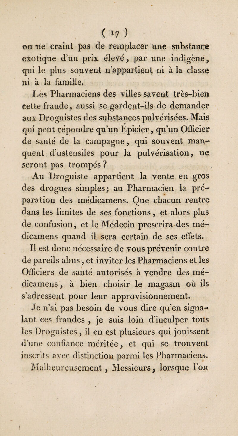 ( >7 ) on ne craint pas de remplacer une substance exotique d’un prix élevé, par une indigène, qui le plus souvent n’appartient ni à la classe ni à la famille. Les Pharmaciens des villes savent très-bien cette fraude, aussi se gardent-ils de demander aux Droguistes des substances pulvérisées. Mais qui peut répondre qu’un Épicier, qu’un Officier de santé de la campagne, qui souvent man¬ quent d’ustensiles pour la pulvérisation, ne seront pas trompés ? Au Droguiste appartient la vente en gros des drogues simples; au Pharmacien la pré¬ paration des médicamens. Que chacun rentre dans les limites de ses fonctions, et alors plus de confusion, et le Médecin prescrira des mé¬ dicamens quand il sera certain de ses effets. Il est donc nécessaire de vous prévenir contre de pareils abus, et inviter les Pharmaciens et les Officiers de santé autorisés à vendre des mé¬ dicamens , à bien choisir le magasin où ils s’adressent pour leur approvisionnement. Je n’ai pas besoin de vous dire qu’en signa¬ lant ces fraudes , je suis loin d’inculper tous les Droguistes, il en est plusieurs qui jouissent d’une confiance méritée, et qui se trouvent inscrits avec distinction parmi les Pharmaciens. Malheureusement, Messieurs, lorsque Fou f