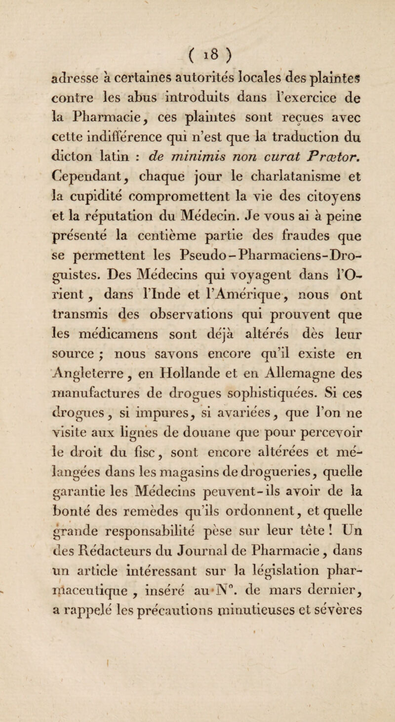 adresse a certaines autorités locales des plaintes contre les abus introduits dans l’exercice de la Pharmacie, ces plaintes sont reçues avec cette indifférence qui n’est que la traduction du dicton latin : de minimis non curât Prœtor. Cependant, chaque jour le charlatanisme et la cupidité compromettent la vie des citoyens et la réputation du Médecin. Je vous ai à peine présenté la centième partie des fraudes que se permettent les Pseudo-Pharmaciens-Dro¬ guistes. Des Médecins qui voyagent dans l’O¬ rient , dans l’Inde et l’Amérique, nous ont transmis des observations qui prouvent que les médicamens sont déjà altérés dès leur source ; nous savons encore qu’il existe en Angleterre, en Hollande et en Allemagne des manufactures de drogues sophistiquées. Si ces drogues, si impures, si avariées, que l’on ne visite aux lignes de douane que pour percevoir le droit du fisc, sont encore altérées et mé¬ langées dans les magasins de drogueries, quelle garantie les Médecins peuvent-ils avoir de la bonté des remèdes qu’ils ordonnent, et quelle grande responsabilité pèse sur leur tète î fin des Rédacteurs du Journal de Pharmacie, dans un article intéressant sur la législation phar¬ maceutique , inséré au*N°. de mars dernier, a rappelé les précautions minutieuses et sévères