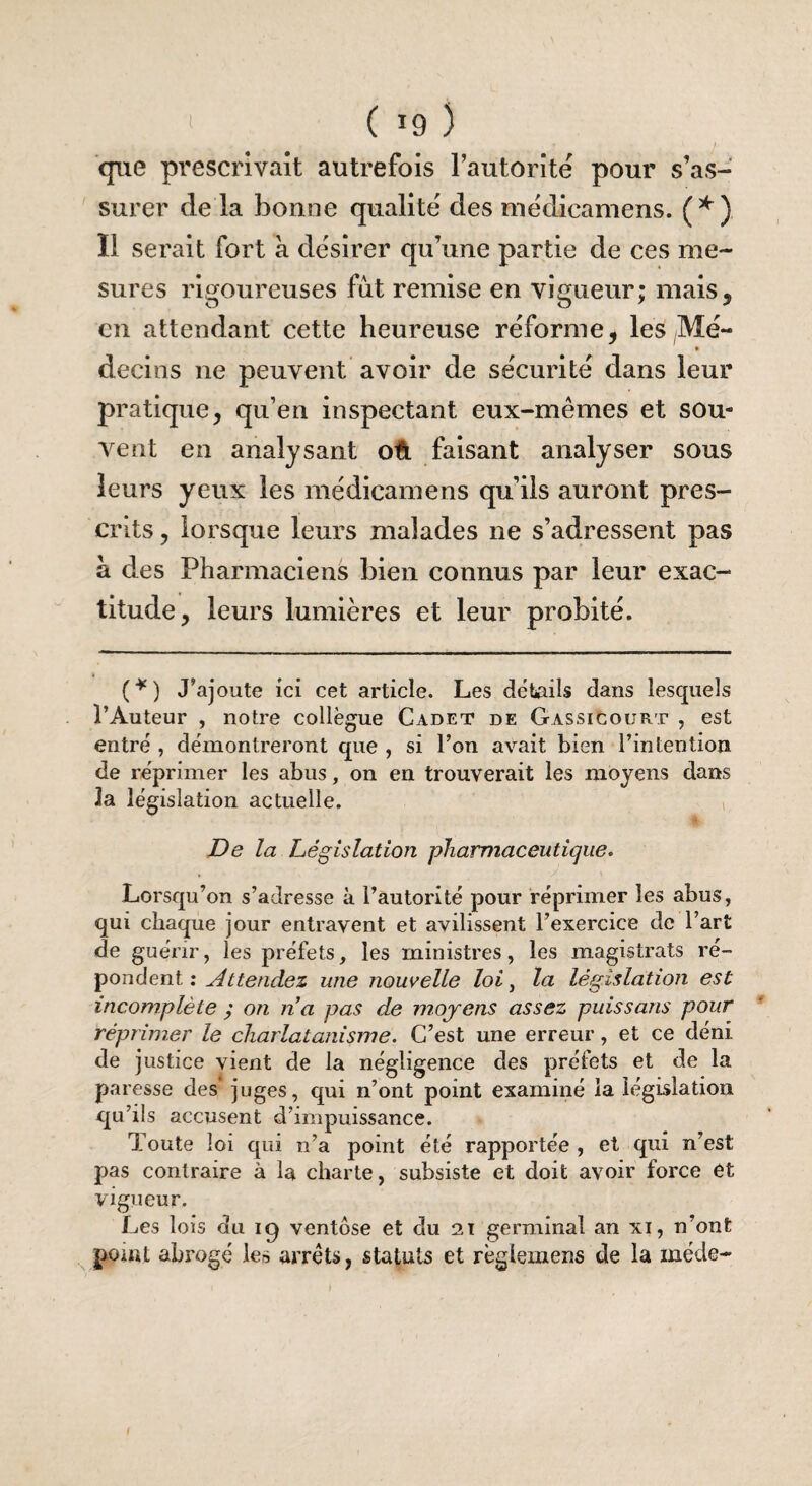 que prescrivait autrefois l’autorité pour s’as¬ surer de la bonne qualité des médicamens. (*) Il serait fort à désirer qu’une partie de ces me¬ sures rigoureuses fut remise en vigueur; mais, en attendant cette heureuse réforme, les Mé¬ decins ne peuvent avoir de sécurité dans leur pratique, qu’en inspectant eux-mêmes et sou¬ vent en analysant où faisant analyser sous leurs yeux les médicamens qu’ils auront pres¬ crits, lorsque leurs malades ne s’adressent pas à des Pharmaciens bien connus par leur exac¬ titude, leurs lumières et leur probité. (*) J’ajoute ici cet article. Les détails dans lesquels l’Auteur , notre collègue Cadet de Gassicourt , est entré , démontreront que , si l’on avait bien l’intention de réprimer les abus, on en trouverait les moyens dans la législation actuelle. De la Législation pharmaceutique. Lorsqu’on s’adresse à l’autorité pour réprimer les abus, qui chaque jour entravent et avilissent l’exercice de l’art de guérir, les préfets, les ministres, les magistrats ré¬ pondent : Attendez une nouvelle loi, la législation est incomplète ; on na pas de moyens assez puissans pour réprimer le charlatanisme. C’est une erreur, et ce déni de justice vient de la négligence des préfets et de la paresse des' juges, qui n’ont point examiné la législation qu’ils accusent d’impuissance. Toute loi qui n’a point été rapportée , et qui n’est pas contraire à la charte, subsiste et doit avoir force ét vigueur. Les lois du iq ventôse et du 21 germinal an xi, n’ont point abrogé les arrêts, statuts et règlemens de la méde-