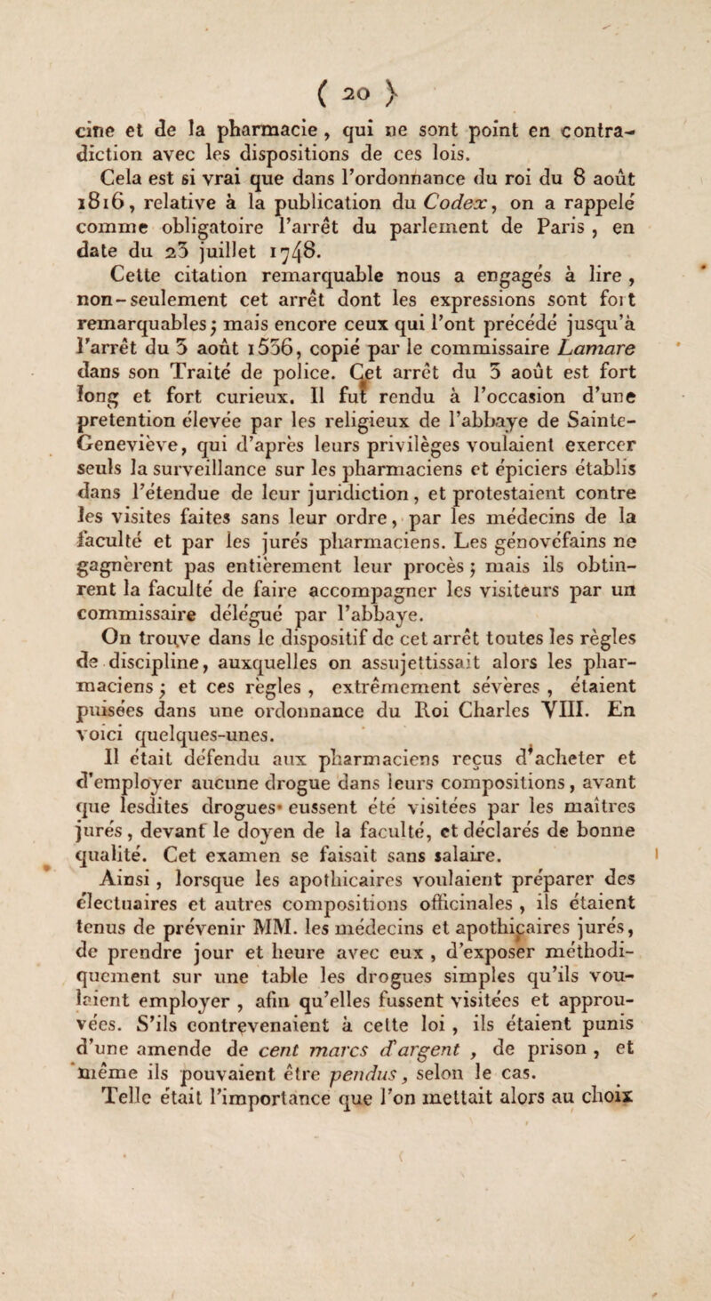 cine et de la pharmacie , qui ne sont point en contra¬ diction avec les dispositions de ces lois. Cela est si vrai que dans l'ordonnance du roi du 8 août 1816, relative à la publication du Codex, on a rappelé comme obligatoire l’arrêt du parlement de Paris , en date du 25 juillet 174^* Cette citation remarquable nous a engagés à lire , non-seulement cet arrêt dont les expressions sont foit remarquables j mais encore ceux qui l’ont précédé jusqu’à l’arrêt du 5 août i556, copié par le commissaire Lamare dans son Traité de police. Cet arrêt du 5 août est fort long et fort curieux. Il fut rendu à l’occasion d’une prétention élevée par les religieux de l’abbaye de Sainte- Geneviève, qui d’après leurs privilèges voulaient exercer seuls la surveillance sur les pharmaciens et épiciers établis dans l’étendue de leur juridiction, et protestaient contre les visites faites sans leur ordre, par les médecins de la faculté et par les jurés pharmaciens. Les génovéfains ne gagnèrent pas entièrement leur procès ; mais ils obtin¬ rent la faculté de faire accomjiagner les visiteurs par un commissaire délégué par l’abbaye. On trouve dans le dispositif de cet arrêt toutes les règles de discipline, auxquelles on assujettissait alors les phar¬ maciens y et ces règles , extrêmement sévères , étaient puisées dans une ordonnance du Roi Charles VIII. En voici quelques-unes. Il était défendu aux pharmaciens reçus dfacheter et d’employer aucune drogue dans leurs compositions, avant que lesdites drogues* eussent été visitées par les maîtres jurés, devant le doyen de la faculté, et déclarés de bonne qualité. Cet examen se faisait sans salaire. Ainsi, lorsque les apothicaires voulaient préparer des électuaires et autres compositions officinales , ils étaient tenus de prévenir MM. les médecins et apothicaires jurés, de prendre jour et heure avec eux , d’exposer méthodi¬ quement sur une table les drogues simples qu’ils vou¬ laient employer , afin qu’elles fussent visitées et approu¬ vées. S’ils contrevenaient à cette loi , ils étaient punis d’une amende de cent marcs d'argent , de prison , et même ils pouvaient être pendus, selon le cas. Telle était l’importance que I on mettait alors au choix (