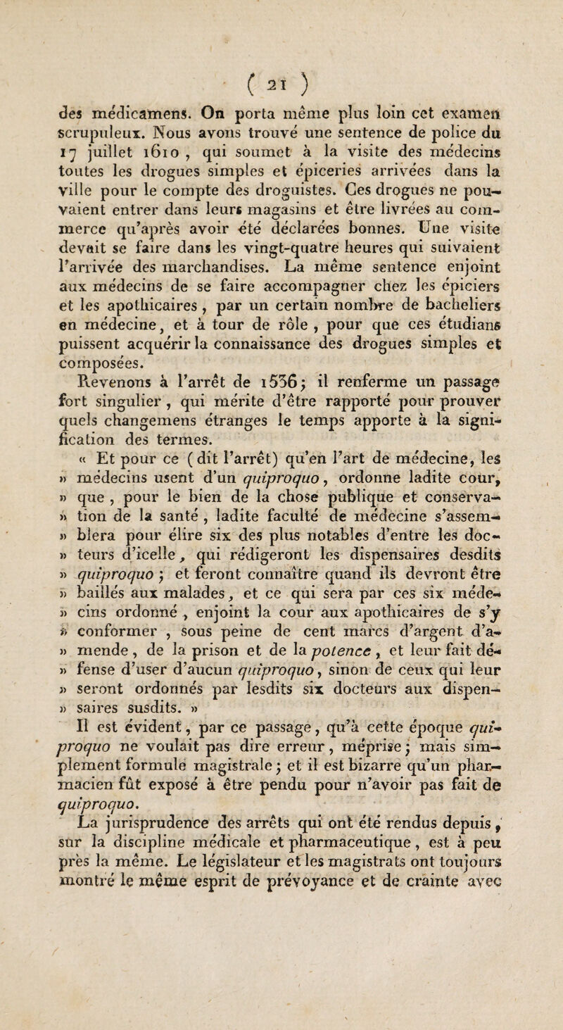 des médicamens. On porta même plus loin cet examen scrupuleux. Nous avons trouvé une sentence de police du ij juillet 1610 , qui soumet à la visite des médecins toutes les drogues simples et épiceries arrivées dans la ville pour le compte des droguistes. Ces drogues ne pou¬ vaient entrer dans leurs magasins et être livrées au com¬ merce qu’après avoir été déclarées bonnes. Une visite devait se faire dans les vingt-quatre heures qui suivaient l'arrivée des marchandises. La même sentence enjoint aux médecins de se faire accompagner chez les épiciers et les apothicaires, par un certain nombre de bacheliers en médecine, et à tour de rôle , pour que ces étudians puissent acquérir la connaissance des drogues simples et composées. Revenons à l’arrêt de i556j il renferme un passage fort singulier , qui mérite d’être rapporté pour prouver quels changemens étranges le temps apporte à la signi¬ fication des termes. « Et pour ce (dit l’arrêt) qu’en l’art de médecine, les » médecins usent d’un quiproquo, ordonne ladite cour, » que , pour le bien de la chose publique et conserva— » tion de la santé , ladite faculté de médecine s’assem- 3) bîera pour élire six des plus notables d’entre les doc- » teurs d’icelle, qui rédigeront les dispensaires desdits j) quiproquo ) et feront connaître quand ils devront être » baillés aux malades, et ce qui sera par ces six méde- 3> cins ordonné , enjoint la cour aux apothicaires de s’y a conformer , sous peine de cent marcs d’argent d’a- )> mende , de la prison et de la potence , et leur fait dé- » fense d’user d’aucun quiproquo, sinon de ceux qui leur » seront ordonnés par lesdits six docteurs aux dispen- )) saires susdits. » Il est évident, par ce passage, qu’à cette époque qui¬ proquo ne voulait pas dire erreur, méprise ; mais sim¬ plement formule magistrale, et il est bizarre qu’un phar¬ macien fût exposé à être pendu pour n’avoir pas fait de quiproquo. La jurisprudence des arrêts qui ont été rendus depuis , sur la discipline médicale et pharmaceutique, est à peu près la même. Le législateur et les magistrats ont toujours montré le même esprit de prévoyance et de crainte avec