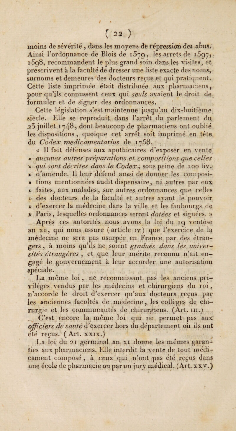 moins de sévérité , dans les moyens de répression des abuS/ Ainsi l’ordonnance de Blois de 1579, les arrêts de 1597$ 1598, recommandent le plus grand soin dans les visites, et prescrivent à la faculté de dresser une liste exacte des noms, surnoms et demeures des docteurs reçus et qui pratiquent. Cette liste imprimée était distribuée aux pharmaciens , pour qu’ils connussent ceux qui seuls avaient le droit de formuler et de signer des ordonnances. Cette législation s’est maintenue jusqu’au dix-huitième siècle. Elle se reproduit dans l’arrêt du parlement du a5 juillet 1748, dont beaucoup de pharmaciens ont oublié les dispositions , quoique cet arrêt soit imprimé en tête du Codex médicamentarius de 1768. « 11 fait défenses aux apothicaires d’exposer en vente j> aucunes autres préparations et compositions que celles » qui sont décrites dans le Codex, sous peine de 100 iiv. » d’amende. 11 leur défend aussi de donner les composi- * tions mentionnées audit dispensaire, ni autres par eux « faites, aux malades, sur autres ordonnances que celles » des docteurs de la faculté et autres ayant le pouvoir » d’exercer la médecine dans la ville et les faubourgs de » Paris, lesquelles ordonnances seront datées et signées. » Après ces autorités nous avons la loi du 19 ventôse an xi, qui nous assure (article iv) que l’exercice de la médecine ne sera pas usurpée en France par des étran¬ gers , à moins qu’ils ne soient gradués dans les univer¬ sités étrangères , et que leur mérite reconnu n’ait en¬ gagé le gouvernement à leur accorder une autorisation spéciale. La même loi, ne reconnaissant pas les anciens pri¬ vilèges vendus par les médecins et chirurgiens du roi , 11’accorde le droit d’exercer qu’aux docteurs reçus par les anciennes facultés de médecine, les collèges de chi¬ rurgie et les communautés de chirurgiens. (Art. m.j C’est encore la même loi qui 11e permet pas aux officiers de santé d’exercer hors du département ou ils ont été reçus. (Art. xxix.) La loi du 21 germinal an xi donne les mêmes garan¬ ties aux pharmaciens. Elle interdit la vente de tout médi¬ cament composé , à ceux qui n’ont pas été reçus dans une école de pharmacie ou par un jury médical. (Art. xxv.)