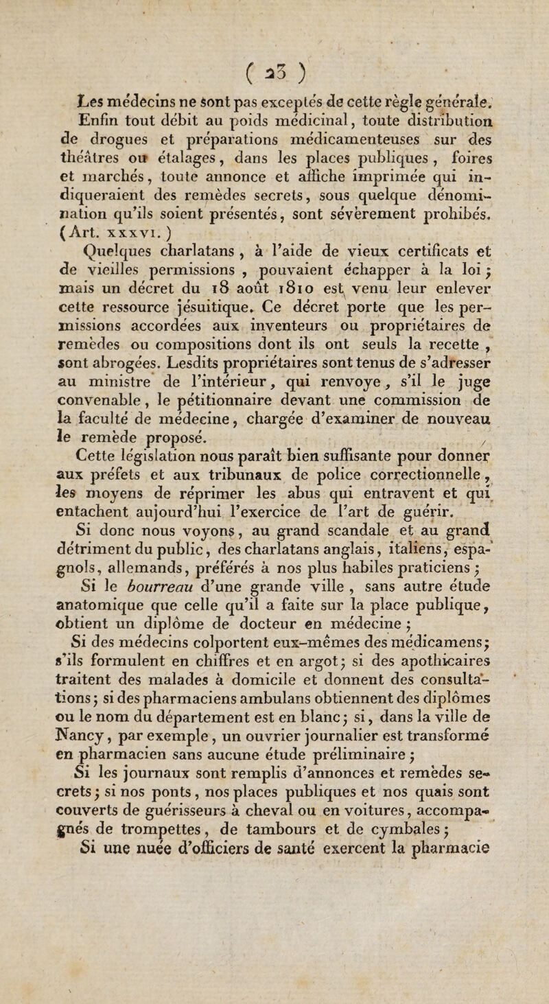 Les médecins ne sont pas exceptés de cette règle générale. Enfin tout débit au poids médicinal, toute distribution de drogues et préparations médicamenteuses sur des théâtres ou étalages, dans les places publiques , foires et marchés, toute annonce et affiche imprimée qui in¬ diqueraient des remèdes secrets, sous quelque dénomi¬ nation qu’ils soient présentés, sont sévèrement prohibés. (Art. xxxvi. ) Quelques charlatans , à l’aide de vieux certificats et de vieilles permissions , pouvaient échapper à la loi ; mais un décret du 18 août 1810 est venu leur enlever cette ressource jésuitique. Ce décret porte que les per¬ missions accordées aux inventeurs ou propriétaires de remèdes ou compositions dont ils ont seuls la recette , sont abrogées. Lesdits propriétaires sont tenus de s’adresser au ministre de l’intérieur, qui renvoyé, s’il le juge convenable, le pétitionnaire devant une commission de la faculté de médecine, chargée d’examiner de nouveau le remède proposé. 7 Cette législation nous paraît bien suffisante pour donner aux préfets et aux tribunaux de police correctionnelle, les moyens de réprimer les abus qui entravent et qui entachent aujourd’hui l’exercice de l’art de guérir. Si donc nous voyons, au grand scandale et au grandi détriment du public, des charlatans anglais, italiens , espa¬ gnols, allemands, préférés à nos plus habiles praticiens ; Si le bourreau d’une grande ville , sans autre étude anatomique que celle qu’il a faite sur la place publique, obtient un diplôme de docteur en médecine ; Si des médecins colportent eux-mêmes des médicamens; s’ils formulent en chiffres et en argot* si des apothicaires traitent des malades à domicile et donnent des consulta¬ tions j si des pharmaciens ambulans obtiennent des diplômes ou le nom du département est en blanc; si, dans la ville de Nancy, par exemple, un ouvrier journalier est transformé en pharmacien sans aucune étude préliminaire ; Si les journaux sont remplis d’annonces et remèdes se¬ crets; si nos ponts , nos places publiques et nos quais sont couverts de guérisseurs à cheval ou en voitures, accompa¬ gnés de trompettes, de tambours et de cymbales ; Si une nuée d’officiers de santé exercent la pharmacie