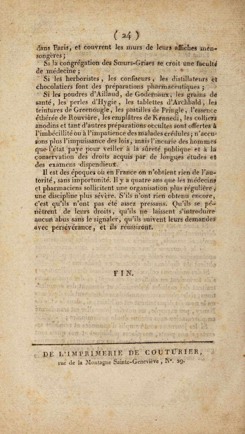 ( *4 ) dans Paris, et couvrent les murs de leurs affiches inen-* songères ; Si la congrégation des Sœurs-Grises se croit une faculté de médecine ; Si les herboristes , les confiseurs , les distillateurs et chocolatiers font des préparations pharmaceutiques ; Si les poudres d’Aillaud, deGodernaux, les grains de santé, les perles d’Hygie , les tablettes d’Arclibald , les teintures de Greenougle, les pastilles de Pringle, l’essence éthérée de Rouvière, les emplâtres deKennedi, les colliers anodins et tant d’autres préparations occultes sont offertes k l’imbécillité ou à l’impatience des malades crédules; n’accu¬ sons plus l’impuissance des lois, mais l’incurie des hommes que*l’état paye pour veiller à la sûreté publique et à la conservation des droits acquis par de longues études et des examens dispendieux. 11 est des époques ou en France on n’obtient rien de l’au¬ torité , sans importunité. 11 y a quatre ans que les médecins et pharmaciens sollicitent une organisation plus régulière , une discipline plus sévère. S’ils n’ont rien obtenu encore, c’est qu’ils n’ont pas été assez pressans. Qu’ils se pe'-* nètrent de leurs droits, qu’ils ne laissent s’introduire aucun abus sans le signaler, qu’ils suivent leurs demandes avec persévérance, et ils réussiront. F I N. » * * r \ DE L'IMPRIMERIE DE COUTÜRIER, vue de la Montagne Saintc-Gcnc\iève , K*. 3Q.