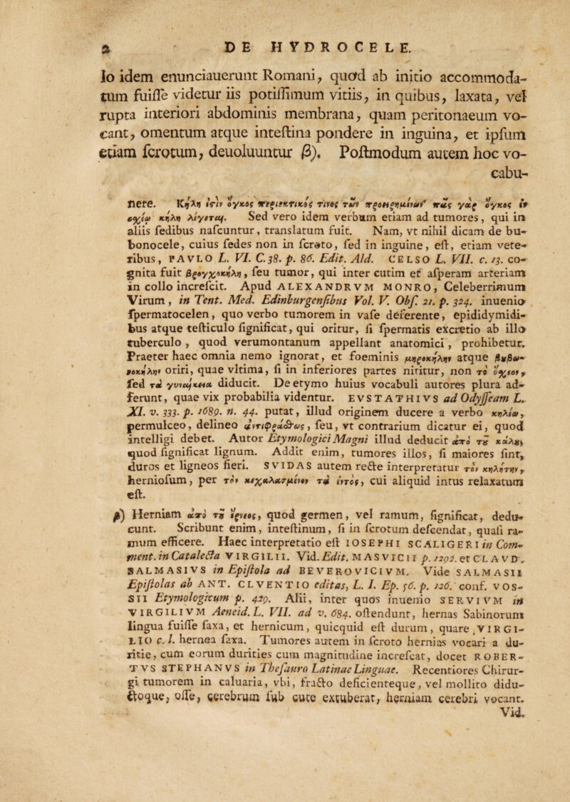 Io idem enunciauerunt Romani, quod ab initio accommoda¬ tum fuifle videtur iis potiilimurn vitiis, in quibus, laxata, vel rupta interiori abdominis membrana, quam peritonaeum vo¬ cant, omentum atque inteftina pondere in inguina, et ipfum etiam fcrotum, deuoluuntur /3), Poftmodum autem hoc vo- cabu- nere. K9rx« tVl» oyxog irtgitKTPcat r'ive{ rui irgottequit#? yctf cyxos it *%ea) kitiytTUj. Sed vero idem verbum etiam ad tumores, qui in aliis fedibus nafcuntur, translatum fuit. Nam, vt nihil dicam de bu- bonocele, cuius fedes non in fcrato, fed in inguine, efl, etiam vete¬ ribus , p A v L O L. VI. C. 38. p. 8^. Edit. Aid. CELSO L. VII. c. /3. co¬ gnita fuit $e*y%»znXit, feu tumor, qui inter eutim et afperam arteriam in collo increfcit. Apud alexandrvm monro, Celeberrimum Virum, in Tent. Aled. Edinburgenfibas Vol. V. Obf. 2/. p. 324. inuenio fpermatocelen, quo verbo tumorem in vafe deferente, epididymidi- bus atque tefticulo fignificat, qui oritur, fi fpermatis excretio ab illo tuberculo , quod verumontanum appellant anatomici, prohibetur. Praeter haec omnia nemo ignorat, et foeminis atque poKtlxtjt oriri, quae vltima, fi in inferiores partes nititur, non ro o%s°i? led ree ywufKHct diducit. De etymo huius vocabuli autores plura ad- ferunt, quae vix probabilia videntur. EVSTATHivs ad Odyjfeam L. XI. v. 333. p- J68p. n. 44. putat, illud originem ducere a verbo permulceo, delineo JiTttyficc&vs, feu, vt contrarium dicatur ei, quod intelligi debet. Autor Etymologici Magni illud deducit «r«' quod fignificat lignum. Addit enim, tumores illos, fi maiores iint, duros et ligneos fieri. SVIDAS autem re&e interpretatur Ta\ xtj^rnr, herniofum, per ro* inof, cui aliquid intus relaxatum eft. /l) Herniam Jxo r« , quod germen, vel ramum, fignificat, dedu¬ cunt. Scribunt enim, inteftinum, fi in fcrotum defeendat, quali ra- mum efficere. Haec interpretatio efl iOSE?hi scaligeriw Com¬ plent. in Cataletta v 1R Gi L11. Vid. Edit. M A s v 1 c 11 p. 1202. et C L avd, SALMASivs in Epiftola ad be verovici vm. Vide salmasii Epijlolas ab ANT. CLVENTio editas, L. I. Ep. <;6. p. J26.‘ conf. v o s - Sii Etymologicum p. 42Q. Alii, inter quos inuenio servi vm in VIRGILIVM Aeneid.L. VII. ad v. 684. oflendunr, hernas Sabinorum lingua fuiffe faxa, et hernicum, quicquid efi durum, quare VIR Gi- LIO c. I. hernea faxa. Tumores autem in feroto hernias vocari a du¬ ritie, cum eorum durities cum magnitudine increfcat, docet rober- tvs stephanvs in Tbejauro Catinae Linguae. Recentiores Chirur¬ gi tumorem in caluaria, vbi, trafto deficienteque, vel mollito didu- ofTe, gerebrum iub cute extuberat, herniam cerebri vocant. Vid.