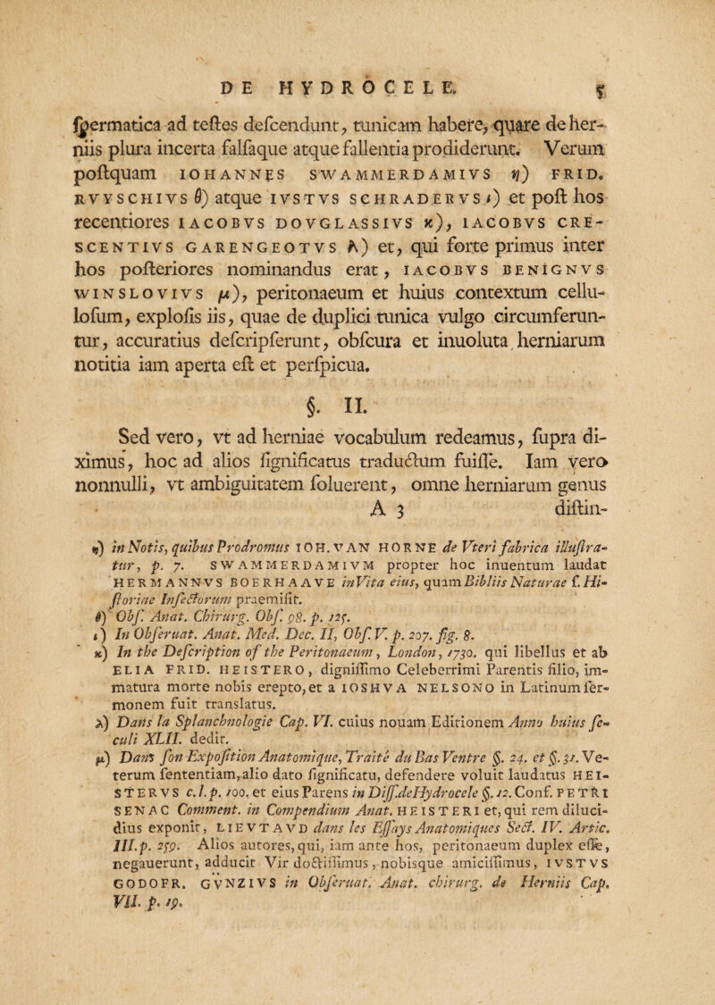 S fpermatica ad teftes defcendunt , tunicam habere, quare de her¬ niis plura incerta falfaque atque fallentia prodiderunt. Verum poftquam ioh annes swammerd amivs q) frid. rvyschivs 0) atque ivstvs schradervs<) et poft hos recentiores iacobvs dovglassivs k), iacobvs cre- scentivs garengeotvs A) et, qui forte primus inter hos poffceriores nominandus erat , iacobvs benignvs winslovivs /u), peritonaeum et huius contextum cellu- lofum, explofis iis, quae de duplici tunica vulgo circumferun¬ tur, accuratius defcripferunt, obfcura et inuoluta, herniarum notitia iam aperta eft et perfpicua. §. II. Sed vero, vt ad herniae vocabulum redeamus, fupra di¬ ximus , hoc ad alios fignificatus tradufcum fuiffe. Iam vera nonnulli, vt ambiguitatem foluerent, omne herniarum genus A 3 diftin- s?) in Notis, quibus Prodromus iOH.van HORNE de Vteri fabrica illuflra~ tur, p. 7. sWAMMERDAMIVM propter hoc inuentum laudat HERMANNVS BOERHAAVE in Vita eius, c]uim Bibliis Naturae f. Hi- foriae !nfeSiorum praemifit. f) Obf. Antii. Chirurg. Ohf. 98. p. 227. i) In Obf eruat. Anat. Med. Dec. II, Obf. V. p. 207. fig. 8. h) In tbe Defcription of the Peritonaeum, London, /730. qui libellus et ab ELIA FRID. HEISTERO, digniffimo Celeberrimi Parentis lilio, im¬ matura morte nobis erepto, et aiOSHVA NE L sono in Latinum Ter¬ monem fuit translatus. a) Dans ta Splanchnologie Cap. VI. cuius nouam Editionem Anno huius fe» culi XLtI. dedit. ju,) Da?is fon Expofition An atomi que, Tr ait e duBas Ventre §. 24. et §. 3/. Ve¬ terum fententiam,alio dato fignilicatu, defendere voluit laudatus HEI- STERVS c.l.p. /00. et eius Parens in Diffde Hydrocele $. /2. Conf. PETRx SENAC Comment. in Compendium Anat. H E1 s T E R1 et, qui rem diluci¬ dius exponit, lievtavd dans les Effays Anat omi que s Sedi. IV. Artic. lll.p. 279. Alios autores,qui, iam ante hos, peritonaeum duplex elfe, negauerunt, adducit Vir doftiilimus, nobisque amicillimus, ivstvs GODOFR. gvNZIVS in Objeruat. Anat. chirurg. de Herniis Cap, VIL p. i A