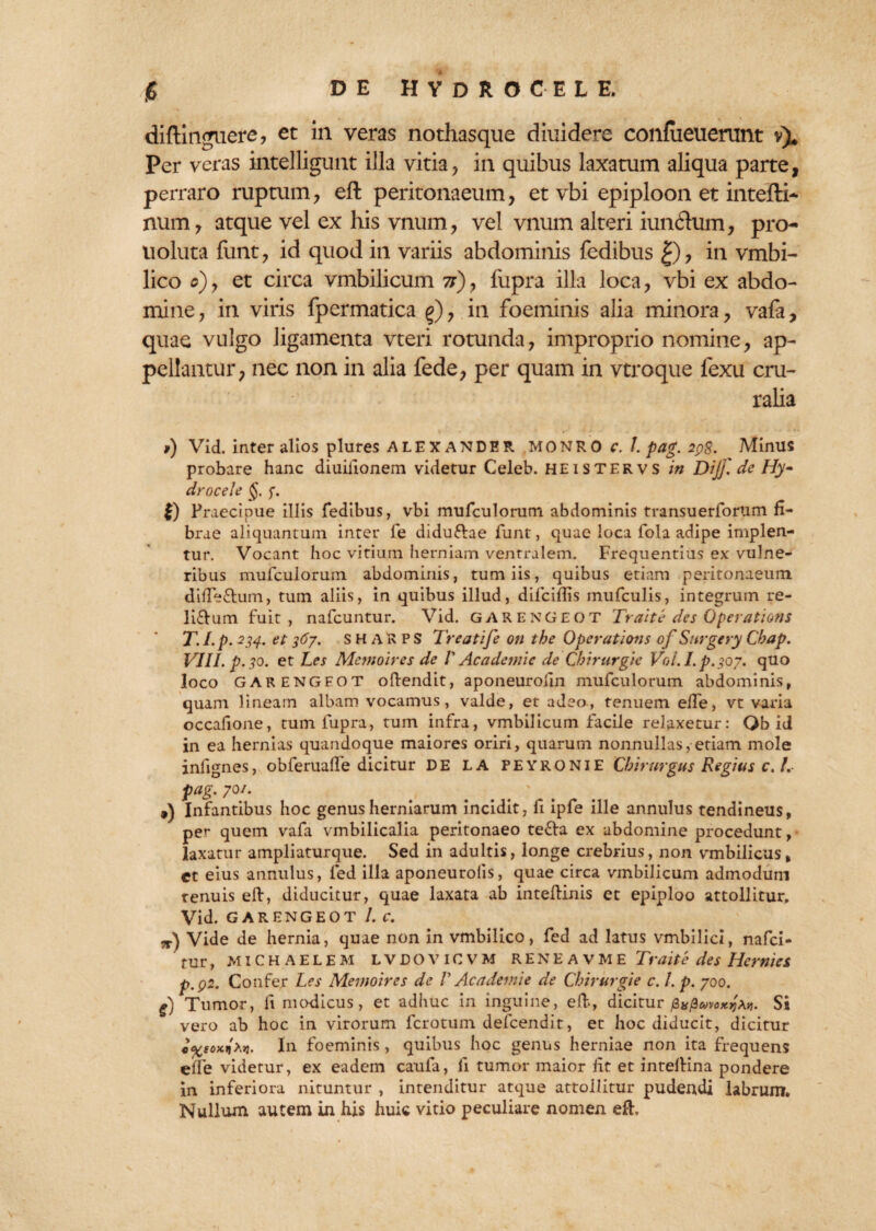 diflinguere? et in veras nothasque diuidere confiieuemnt v). Per veras intelligunt illa vitiay in quibus laxatum aliqua parte, perraro ruptum ? eft peritonaeum, et vbi epiploon et intefti- num, atque vel ex his vnum, vel vnum alteri iuntftum, pro uoluta funt? id quod in variis abdominis fedibus £), m vmbi- lico o)y et circa vmbilicum 7i)y fupra illa loca, vbi ex abdo¬ mine, in viris fpermatica g), in foeminis alia minora, vafa, quae vulgo ligamenta vteri rotunda, improprio nomine, ap¬ pellantur, nec non in alia fede, per quam in vtroque lexu cru¬ ralia i) Vid. inter alios plures ALEXANDER MONRO c. /. pag. 2ps. Minus probare hanc diuilionem videtur Celeb. HEiSTERVS in Dijf. de Ily- drocele §. <;. |) Praecipue illis fedibus, vbi mufculorum abdominis transuerfortim fi¬ brae aliquantum inter fe didu&ae funt, quae loca fola adipe implen¬ tur. Vocant hoc vitium herniam ventralem. Frequentius ex vulne¬ ribus mufculorum abdominis, tum iis, quibus etiam peritonaeum difTe&um, tum aliis, in quibus illud, difciflis mufculis, integrum re- liftum fuit, nafcuntur. Vid. GARENGEOT Trahe des Operations T. I.p. 234. et 367. SHARPS Treatife on the Operations of Sttrgery Cbap. VIII. p. 30. et Les Menio ires de V Academic de Cbirttrgic V0i.Lp.30y. quo loco GARENGEOT oftendit, aponeurolin mufculorum abdominis, quam lineam albam vocamus, valde, et adeo, tenuem efte, vt varia occafione, tum fupra, tum infra, vmbilicum facile relaxetur: Qb id in ea hernias quandoque maiores oriri, quarum nonnullas, etiam mole inlignes, obferuafte dicitur DE LA peyronie Chirurgus Regius c. I. ptig.yoi. # ' ,) Infantibus hoc genus herniarum incidit, fi ipfe ille annulus tendineus, per quem vafa vmbilicalia peritonaeo tefla ex abdomine procedunt, laxatur ampliaturque. Sed in adultis, longe crebrius, non vmbilicus, et eius annulus, fed illa aponeurolis, quae circa vmbilicum admodum renuis eft, diducitur, quae laxata ab inteftinis et epiploo attollitur, Vid. GARENGEOT I. C. „•) Vide de hernia, quae non in vmbilico, fed ad latus vmbilici, nafci- rur, MICHAELEM LVDOVICVM R E N E a v M E Tr'dite des Herniet p.p2. Confer Les Menioires de V Ac ademte de Cbirurgie c. /. p. 700. $) Tumor, ii modicus, et adhuc in inguine, eft, dicitur £»/3Si vero ab hoc in virorum fcrotum defcendit, et hoc diducit, dicitur j. In foeminis, quibus hoc genus herniae non ita frequens eife videtur, ex eadem caufa, ii tumor maior iit et inteftina pondere in inferiora nituntur , intenditur atque attollitur pudendi labrum. Nullum autem in his huic vitio peculiare nomen eft.