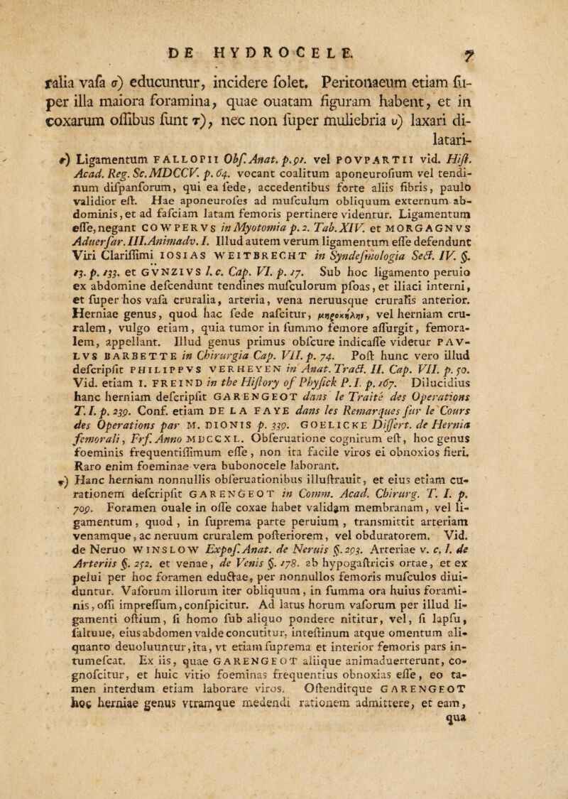 ? ralia vafa a) educuntur, incidere folet. Peritonaeum etiam fli- per illa maiora foramina, quae ouatam figuram habent, et in coxarum offibus funt t), nec non fuper muliebria v) laxari di¬ latari- r) Ligamentum fallopii Obf.Anat.p.pr. vel povpartii vid. Hifl. Acad. Reg.Sc.MDCCV. p.64. vocant coalitum aponeurofium vel tendi¬ num difpanforum, qui ea fede, accedentibus forte aliis fibris, paulo validior efl. Hae aponeuroies ad mufculum obliquum externum ab¬ dominis , et ad fafciam latam femoris pertinere videntur. Ligamentum elfe, negant COWPERVs in Myotomia p. 2. Tab. XIV. et morgagnvs Aduerfar. IILAnimadv. I. Illud autem verum ligamentum effe defendunt Viri C lar illimi IOSIAS WEITBRECHT in Syndefniologia Secf. IV. §. /3. p. /33. et gvnzivs l.c. Cap. VI. p. /7. Sub hoc ligamento pernio ex abdomine defcendunt tendines mufculorum pfoas, et iliaci interni, et fuper hos vafa cruralia, arteria, vena neruusque cruralis anterior. Herniae genus, quod hac fede nafcitur, , vel herniam cru¬ ralem, vulgo etiam, quia tumor in fummo femore affurgit, femora¬ lem, appellant. Illud genus primus obfcure indicalfe videtur pav- LVS UARBETTE in Chirurgia Cap. VII. p. 74. Poli hunc vero illud defcripllt P H1L1P p v s VERHEYEN in Anat. Tratf. II. Cap. VII. p. fo. Vid. etiam I. FREIND in the Hiftory of Phyjick P.I. p.i6y. Dilucidius hanc herniam defcripllt GARENGEOT dans le Traite des Operationi T.I.p. 239. Conf. etiam DE LA FAYE dans les Remarques fur le Cours des Qperations par M. DIONIS p. 339. GOELICKE Dijjert. de Herttiit femorali, Frf.Anno mdccxl. Obferuatione cognitum elf, hoc genus foeminis frequentiffimum elfe , non ita facile viros ei obnoxios fieri. Raro enim foeminae vera bubonocele laborant. *•) Hanc herniam nonnullis obferuationibus illufirauit, et eius etiam cu¬ rationem defcripllt garengeot in Comm. Acad. Chirurg. T. I. p. 709. Foramen ouale in olle coxae habet validam membranam, vel li¬ gamentum , quod , in fuprema parte peruium , transmittit arteriam venamque, ac neruum cruralem pofteriorem, vel obduratorem. Vid. de Neruo winslow Expof.Anat. de Neruis §.293. Arteriae v. c. /. de Arteriis $. 252. et venae, de Venis §. /78. ab hypogafixicis ortae, et ex pelui per hoc foramen edu&ae, per nonnullos femoris mufculos diui- duntur. Vaforum illorum iter obliquum, in fumma ora huius forami¬ nis, offi imprelfum, confpicitur. Ad latus horum vaforum per illud li¬ gamenti oftium, 11 homo fub aliquo pondere nititur, vel, fi lapfu, faltuue, eius abdomen valde concutitur, intelKnum atque omentum ali¬ quanto deuoluuntur,ita, vt edam.fuprema et interior femoris pars in- tumefcat. Ex iis, quae garengeot aliique animaduerterunt, co- gnofcitur, et huic vitio foeminas frequentius obnoxias elfe, eo ta¬ men interdum etiam laborare viros. Ofienditque GARENGEOT hoc herniae genus veram que medendi rationem, admittere, et eam, qua