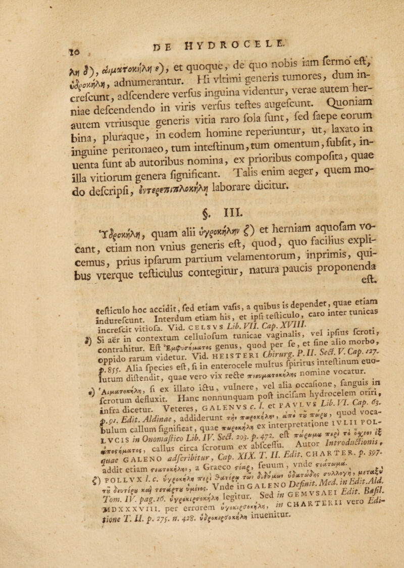 *, j), o»et quo^c ’de ^JO nobis iam feT° t' ii*,, adnumerantur. Hi vltimi genens tumoies, dui crefcunt, adfcendere verfus inguina videntur, verae autem h niae defcendendo in viris verfus teftes augefcunt Quoniam autem vtriusque generis vitia raro foia funt, fed faepe eoium bina, pluraque, in eodem homine repenuntur, ut, laxato m inguine peritonaeo, tum inteftinum,tum omentum,fubfit,m- umta funt ab autoribus nomina, ex prioribus compofita, quae Avitiorum genera fignificant. Talis enim aeger, quem mo¬ do defcripfi, ivregeiratoxfai laborare dicitur. §. III. , quam alii <3ygMfaw i) et herniam aquofam vo¬ cant, etiam non vnius generis eft, quod, quofacdius expli¬ cemus prius ipfarum partium velamentorum, mpnmis, q te vtirque «Siculus contegitur, natura paucrs propone,,^ tefticulohoc accidit,fed etiam vafis, indurefcunt. Interdum etiam h.s et ipd telbculo cato inte ?8rr Alb fbeVcfes eft, fi in enterocele multus fpiritus inteftinum euo- futum diftendit, quae vero vix refte nomine vocatur, x , •. (i ex illato i£u vulnere, vel alia occafione, fanguis m ■> SZZZLl Hanc —,n- ,«» £KZ“2d» “i »..■. -- •* <> •,5- ”t bulum callum fignificar, quae «•««««*> ex interpi etation tvcis in Ommaftico Lib. IV Sca. m- YnM,s\ , , rnlln»; rirca fcrotum ex abfceflu. Autor intioaucuun , mrofnfiuTOf, calius ci - ^ cHARTER.f 5P7* GALENO adfcribitury Lap. AlA. i. u- , “ . . 'an firapco feuum, vnde nciTvpot- addit etiam a 01 aeco rt*g» ’ *) follvx /.*. pVe.«,'x, «tS Wer- ^'^ZftMcd.inmt.Ald. ™ »«-<* H »>«'«•,Vndt; ”r Sed i» GEMVSAE1 fito. Bsfit- Tom. IV. pag.id. ,Vi.KltT,K^n legvui. S„ cHARTERIi vero fi/i- jdDXXXvm. per errorem uyox^d-o*»jAu, _ fi#»* T. II. p. 27/. 428. v^oKi^oKn^n inuemtur.