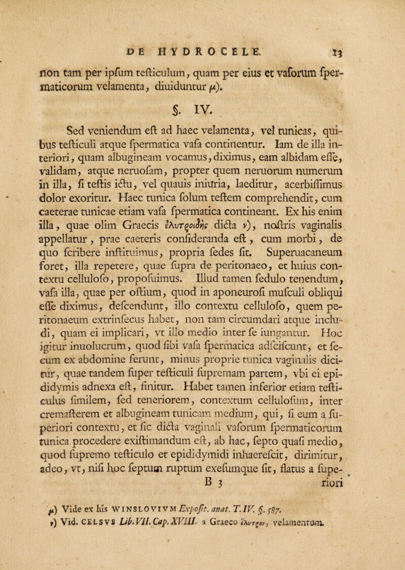 non tam per ipfum tefticulum, quam per eius et vaforum fper- maticorum velamenta, diuiduntur /x). S. IV. Sed veniendum eft ad haec velamenta, vel tunicas, qui¬ bus tefticuli atque fpermatica vafa continentur. Iam de illa in¬ teriori, quam albugineam vocamus,diximus, eam albidam efie, validam, atque neruofam, propter quem neruorum numerum in illa, fiteftisi&u, vel quauis iniuria, laeditur, acerbiflimus dolor exoritur. Haec tunica folum teftem comprehendit, cum caeterae tunicae etiam vafa fpermatica contineant. Ex his enim illa, quae olim Graecis difta v), noftris vaginalis appellatur , prae caeteris confideranda eft , cum morbi, de quo fcribere inftituimus, propria fedes fit. Superuacaneum foret, illa repetere, quae fiipra de peritonaeo, et huius con¬ textu cellulofo, propofuimus. Illud tamen fedulo tenendum, vafa illa, quae per oftium, quod in aponeurofi mufculi obliqui effe diximus, defcendunt, illo contextu cellulofo, quem pe¬ ritonaeum extrinfecus habet, non tam circumdari atque inclu¬ di , quam ei implicari, vt illo medio inter fe iungantur. Hoc igitur inuolucrum, quod fibi vafa fpermatica adfcifcunt, et fe¬ cum ex abdomine ferunt, minus proprie tunica vaginalis dici¬ tur, quae tandem fuper tefticuli fupremam partem, vbi ei epi¬ didymis adnexa eft, finitur. Habet tamen inferior etiam tefti- culus fimilem, led teneriorem, contextum cellulofum, inter cremafterem et albugineam tunicam medium, qui, fi eum a fix- periori contextu, et fic dicla vaginali vaforum fpermaticorum tunica procedere exiftimandum eft, ab hac, fepto quafi medio, quod fupremo tefticulo et epididymidi inhaerefcit, dirimitur, adeo, vt, nifi hoc feptuoi ruptum exefumque fit, flatus a fupe- B 3 riori p) Vide ex his winsiovivm Expofit. anat. T. IV. §. ^7. t) Vid. cjelsvs Lib.Vll.Cap.XVni a Graeco favrgw, velamentum.