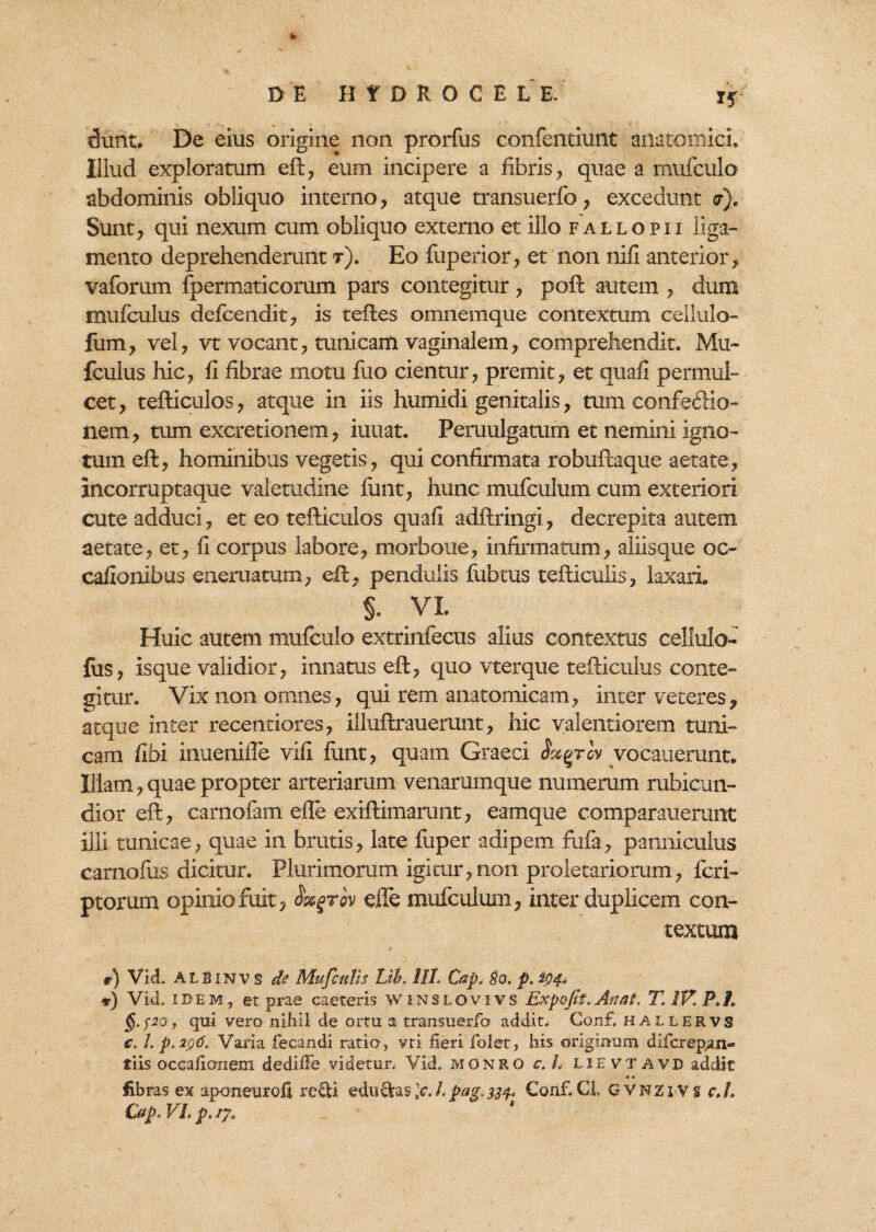 dunt. De eius origine non prorfus confentiunt anatomici. Illud exploratum eft, eum incipere a fibris, quae a mufculo abdominis obliquo interno, atque transuerfo, excedunt <7). Sunt, qui nexum cum obliquo externo et illo fallo pii liga¬ mento deprehenderunt t). Eo fuperior, et non nifi anterior, vaforum fpermaticorum pars contegitur, poft autem , dum mufculus defcendit, is teftes omnemque contextum cellulo- fum, vel, vt vocant, tunicam vaginalem, comprehendit. Mu¬ fculus hic, fi fibrae motu fuo cientur, premit, et quali permul¬ cet, tefticulos, atque in iis humidi genitalis, mm confectio¬ nem , tum excretionem, iutiat. Peruulgatum et nemini igno¬ tum eft, hominibus vegetis, qui confirmata robuftaque aetate, incorruptaque valetudine funt, hunc mufculum cum exteriori cute adduci, et eo tefticulos quafi adftringi, decrepita autem aetate, et, fi corpus labore, morboue, infirmatum, aliisque oc¬ cationibus eneruatum, eft, pendulis fubtus tefticulis, laxari §. VL Huic autem mufculo extrinfecus alius contextus cellulo- fus, isque validior, innatus eft, quo vterque tefticulus conte¬ gitur. Vix non omnes, qui rem anatomicam, inter veteres, atque inter recentiores, illuftrauerunt, hic valentiorem tuni¬ cam fibi inuenifle vifi fiint, quam Graeci Sxqtgv vocauerunt. Illam, quae propter arteriarum venarumque numerum rubicun¬ dior eft, carnofam efle exiftimarunt, eamque comparauerunt illi tunicae, quae in brutis, late fuper adipem fufa, panniculus carnofus dicitur. Plurimorum igitur,non proletariorum, feri- ptorum opinio fuit, Satgrov efle mufculum, inter duplicem con¬ textum r) Vid. ALBINV S de Mufculis Lib. 1IL Cap, 80. p. ^4, r) Vid. idem, et prae caeteris Winslovivs Expafit. Anat, T.1V.P.J, qui vero nihil de ortu, a transuerfo addit, Conf. hallervs e. 1. p.296, Varia fecandi ratio, vti iieri folet, his originum difcrep.an- tiis occalicmem dediiFe videtur, Vid, monro c.L lievtavd addit «» libras ex aponeurofi refti eduftas \c. Lpag.334. Conf. GL GVNZiVs c.L Cap. VL p, iy.