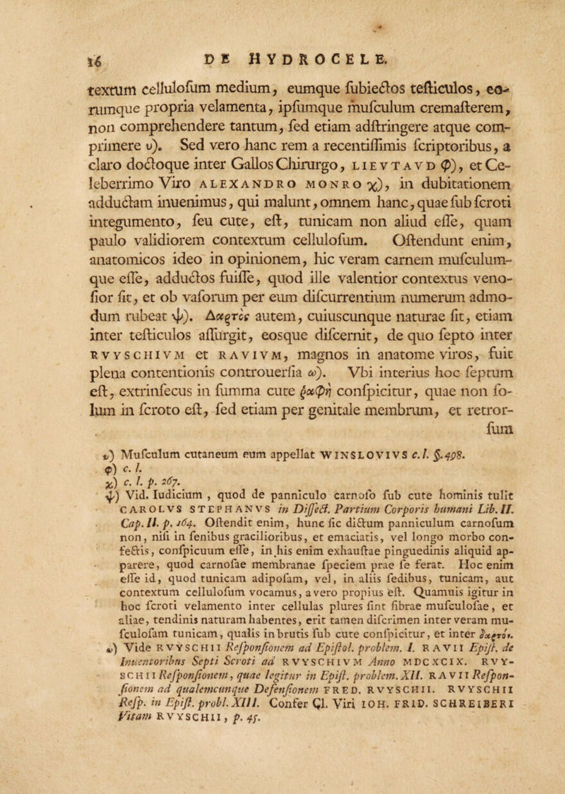 textum cellulofum medium, eumque fubieflos tefticulos, eo- rumque propria velamenta, ipfiimque mufculum cremafterem, non comprehendere tantum, fed etiam adllringere atque com¬ primere u). Sed vero hanc rem a recentifllmis fcriptoribus, a claro do&oque inter Gallos Chirurgo, lievtavd <p), et Ce¬ leberrimo Viro alexandro m o n r o %), in dubitationem addudam inuenimus, qui malunt, omnem hanc,quaefubferoti integumento, feu cute, eft, tunicam non aliud efte, quam paulo validiorem contextum cellulofum. Oftendunt enim, anatomicos ideo in opinionem, hic veram carnem mufculum- que efte, adductos fuifte, quod ille valentior contextus veno- fior fit, et ob vaforum per eum difeurrentium numerum admo¬ dum rubeat 4»). Act^rce autem, cuiuscunque naturae fit, etiam inter tefticulos allurgit, eosque difeernit, de quo fepto inter r v y s c h i v m et r a v i v m , magnos in anatome viros, fuit plena contentionis controuerfia cd). Vbi interius hoc feptum eft, extrinfecus in fumma cute goctyri confpicitur, quae non fo- lum in feroto eft, fed etiam per genitale membrum, et retror- fum i>) Mufculum cutaneum eum appellat WINSLOVIVS c.l <p) c. I. x) C. 1. p. 267. ij/) Vid. Iudicium , quod de panniculo carnolo fub cute hominis tulit C A R O L v s S T E P H A N V7 S in DijjeB. Partium Corporis humani Lih. II. Cap.Il. p. 164. Oftendit enim, hunc fic di£him panniculum carnofum non, nili in fenibus gracilioribus, et emaciatis, vel longo morbo con- teftis, confpicuum elfe, in his enim exhauftae pinguedinis aliquid ap¬ parere, quod carnofae membranae fpeciem prae fe ferat. Hoc enim elfe id, quod tunicam adipofam, vel, in aliis fedibus, tunicam, aut contextum cellulofum vocamus, a vero propius eft. Quamuis igitur in hoc feroti velamento inter cellulas plures fint fibrae mufculolae, et aliae, tendinis naturam habentes, erit tamen diferimen inter veram mu- fculofam tunicam, qualis in brutis fub cute confpicitur, et inter Sx^roi. &,) Vide RVYSCHU ReJpofjJtovcm ad Epijlol. problem. I. R AVII Epijl. de Innent oribus Septi Scroti ad R v Y s C H i v m Anno mdcxcix'. rvy- s c h 11 Rejponjionem, quae legitur in Epijl. problem. XII. R A v 11 Refpon- fionem ad qualemcunque Defenjionem F R E D. RVYSCI-Ill. RVYSCHII Refp. in Epijl. probi. XIII. Confer Q. Viri IOH. FRID. SCHREIBERI Vitam RVYSCHU, p. 4J.