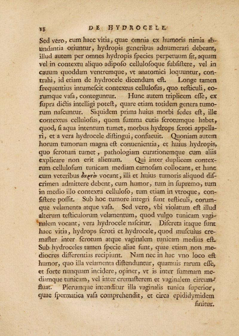n Sed vero, cum haec vitia, quae omnia ex humoris nimia ab¬ undantia oriuntur , hydropis generibus adnumerari debeant, illud autem per omnes hydropis fpecies perpetuum fit, aquam vel in contextu aliquo adipofo cellulofoque fubfiftere, vel in cauum quoddam ventremque, vt anatomici loquuntur, con¬ trahi , id etiam de hydrocele dicendum eft. Longe tamen frequentius intumefcit contextus cellulofus, quo tefticuli, eo¬ rum que vafa, conteguntur. Hunc autem triplicem efle, ex fupra didis intelligi poteft, quare etiam totidem genera tumo¬ rum nafcuntur. Siquidem prima huius morbi fedes eft, ille contextus cellulofus, quem fumma cutis fcrotumque habet, quod, fi aqua intentum tumet, morbus hydrops fcroti appella¬ ri, et a vera hydrocele diftingui, confiieuit. Quoniam autem horum tumorum magna eft conuenientia, et huius hydropis, quo fcrotum tumet, pathologiam curationemque cum aliis explicare non erit alienum. Qui inter duplicem contex¬ tum cellulofum tunicam mediam carnofam collocant, et hanc cum veteribus Sctqrov vocant, illi et huius tumoris aliquod dif- crimen admittere debent, cum humor, tum in fupremo, tum in medio illo contextu cellulofo, tum etiam in vtroque, con- fiftere poffit. Sub hoc tumore integri funt tefticuli, eorum- que velamenta atque vafa. Sed vero, vbi violatum eft illud alterum tefticulorum velamentum, quod vulgo tunicam vagi-= fnalem vocant, vera hydrocele nafcitur. Difcreta itaque funt haec vitia, hydrops fcroti et hydrocele, quod mufculus ere- mafter inter fcrotum atque vaginalem tunicam medius eft. Sub hydroceles tamen fpecie aliae funt, quae etiam non me^ diocres differentias recipiunt. Nam nec in hac vno loco eft humor, quo illa velamenta diftenduntur, quamuis rarum efle* et foite nunquam incidere, opiner, vt is inter fummam me- diamque tunicam, vel inter cremafterem et vaginalem circum¬ fluat. Plerumque intenditur illa vaginalis tunica fuperior, quae fpennatica vafa comprehendit, et circa epididymidem , finitur.