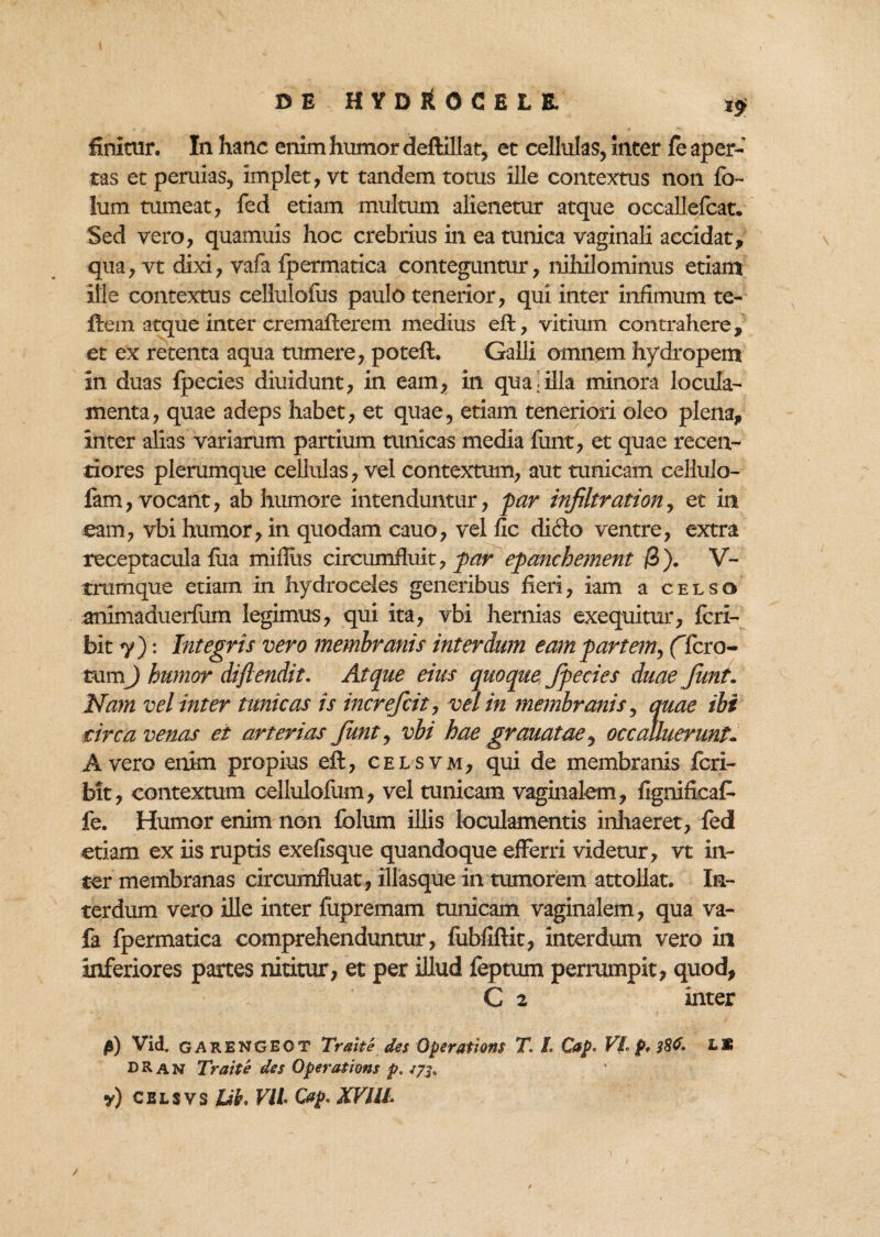 finitur. In hanc enim humor deftillat, et cellulas, inter fe aper¬ tas et peruias, implet, vt tandem totus ille contextus non fb- lum tumeat, fed etiam multum alienetur atque occallefcat. Sed vero, quamuis hoc crebrius in ea tunica vaginali accidat, qua, vt dixi, vafa fpermatica conteguntur, nihilominus etiam ille contextus cellulofus paulo tenerior, qui inter infimum te- ftem atque inter cremafterem medius eft, vitium contrahere, et ex retenta aqua tumere, poteft. Galli omnem hydropem in duas fpecies diuidunt, in eam, in quasilla minora locula¬ menta, quae adeps habet, et quae, etiam teneriori oleo plena, inter alias variarum partium tunicas media furit, et quae recen- tiores plerumque cellulas, vel contextum, aut tunicam cellulo- fam, vocant, ab humore intenduntur, par infiltration, et in eam, vbi humor, in quodam cauo, vel fic dicio ventre, extra receptacula fua militis circumfluit, par epanchement /3). V- trumque etiam in hydroceles generibus fieri, iam a celso animaduerfiim legimus, qui ita, vbi hernias exequitur, feri- bit 7): Integris vero membranis interdum eam partem, (Tero- tumj humor diflendit. Atque eius quoque fpecies duae Jiint. Nam vel inter tunicas is increfcit, vel in membranis, quae ibi circa venas et arterias funt, vbi hae granatae, occalluerunt,. A vero enim propius eft, cel svm, qui de membranis feri- bit, contextum cellulofum, vel tunicam vaginalem, fignificaC- fe. Humor enim non folum illis loculamentis inhaeret, fed etiam ex iis ruptis exefisque quandoque efferri videtur, vt in¬ ter membranas circumfluat, illasque in tumorem attollat. In¬ terdum vero ille inter fupremam tunicam vaginalem, qua va¬ fa fpermatica comprehenduntur, fubfiftit, interdum vero in inferiores partes nititur, et per illud feptum perrumpit, quod, C z inter 0) Vid. GARENGEOT Traite des Operations T. L Cap* VI p, 38C. L* DR AN Traite des Operations p, «7$. y) CELSVS Jtib, Vll Cap. KVllL