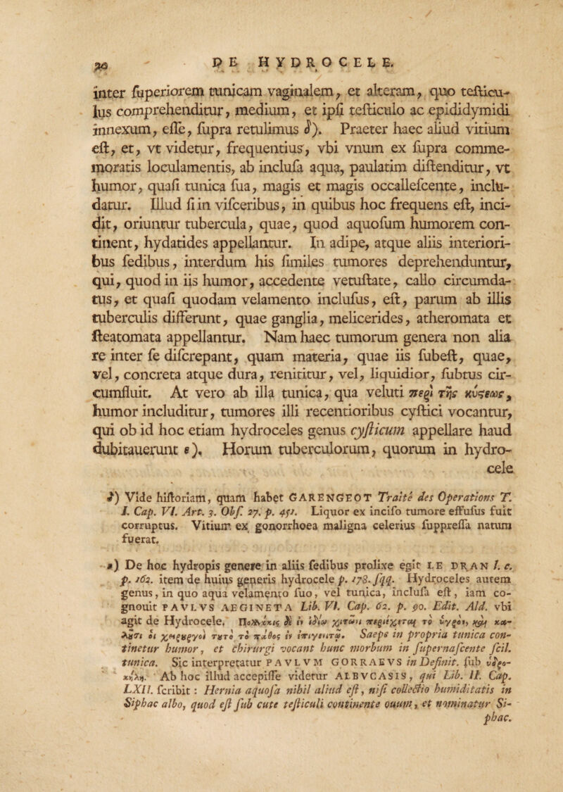 inter fuperiorem tunicam vaginalem , et alteram, quo teflicu- Ius comprehenditur, medium, et ipH tefticulo ac epididymidi innexum, effe, fupra retulimus $). Praeter haec aliud vitium eft, et, vt videtur, frequentius, vbi vnum ex fupra comme¬ moratis loculamentis, ab inclufa aqua, paulatim aiftenditur, vt humor, quafi tunica fua, magis et magis occallefcente, inclu¬ datur. Illud Hin vifceribus, in quibus hoc frequens eft, inci¬ dit, oriuntur tubercula, quae, quod aquofum humorem con¬ tinent, hydatides appellantur. In adipe, atque aliis interiori¬ bus fedibus, interdum his fimiles tumores deprehenduntur, qui, quod in iis humor, accedente vetuftate, callo circumda¬ tus , et quafi quodam velamento inclufus, eft, parum ab illis tuberculis differunt, quae ganglia, melicerides, atheromata et fteatomata appellantur. Nam haec tumorum genera non aha re inter fe difcrepant, quam materia, quae iis fubeft, quae, vel, concreta atque dura, renititur, vel, liquidior, fubtus cir¬ cumfluit. At vero ab illa tunica, qua veluti rijr scurrar, humor includitur, tumores illi recentioribus cyftici vocantur, qui ob id hoc etiam hydroceles genus cyfticum appellare haud dubitauerunt <?)• Horum tuberculorum, quorum in hydro- , cele 2) Vide hiftoriam, quam habet GARENGEOT Traite des Operatioris T. J. Cap. VI. Art. 3. Obf. 27. p. 4?1. Liquor ex incifo tumore effufus fuit corruptus. Vitiuir, ex gonorrhoea maligna celerius fupprefta natum fuerat. ») De hoc hydropis geneire in aliis fedibus prolixe egit i.e dr an l. c. p. 162. item de huius generis hydrocele p. 178. fqq. Hydroceles autem genus, in quo aqua velamenta fuo, vel tunica, inclufa eft, iam co- gnouit PAVLVS AEGINETA Lib. Vt. Cap. 62. p. 90. Edit. Aid. vbi agit de Hydrocele, xirir*§d%trct{ to £yfoi} ^ k*- 01 %ngifgyot t$to to ii irrtytnru, Saepe in propria tunica con¬ tinetur humor, et chirurgi vocant hunc morbum in fupernafcente ficil. tunica. Sic interpretatur pavlvm G O RRAEVS in Definit, ftib J^a- Ab hoc illud accepifte videtur ALBVCASis, qui Lib. II. Cap. LXH. fcribit: Hernia aquoja nihil aliud efi, ni fi colleBio humiditatis in Siphac alboj quod efi fub cute tefiiculi continente ouutn, et nominatur Si- phac.