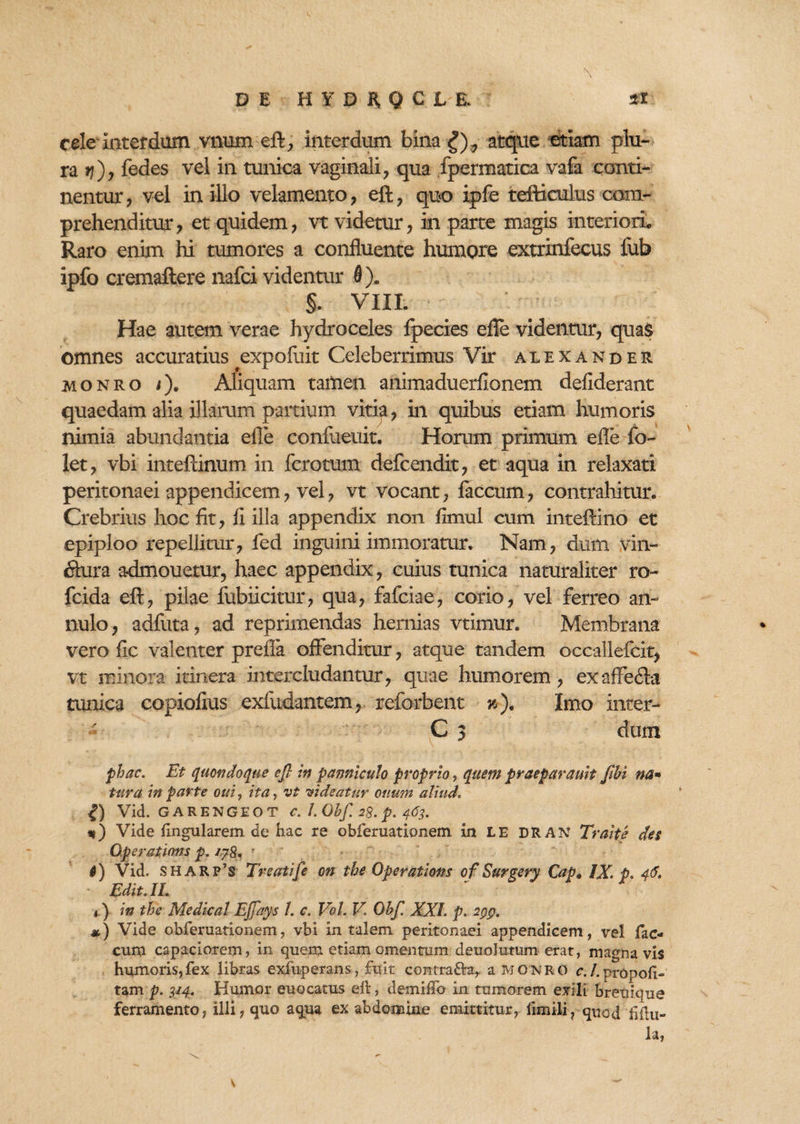 DE HYDHQCJL& cele Interdum vnum eft, interdum bina £), atque etiam plu¬ ra jj)? fedes vel in tunica vaginali, qua fpermatica vafa conti¬ nentur, vel in illo velamento, eft, quo ipfe tefticulus com¬ prehenditur? et quidem? vt videtur, in parte magis interiori,, Raro enim hi tumores a confluente humore extrinfecus fub ipfo cremaflere nafci videntur 0). §. VIII. Hae autem verae hydroceles fpecies efle videntur, quas omnes accuratius expofuit Celeberrimus Vir alexander monro <)«, Aliquam tamen animaduerfionem defiderant quaedam alia illarum partium vitia, in quibus etiam humoris nimia abundantia efle confueuit. Horum primum efle fo~ let, vbi inteftinum in fcrotum defcendit, et aqua in relaxati peritonaei appendicem, vel, vt vocant, faecum, contrahitur. Crebrius hoc fit, fi illa appendix non fimul cum inteftino et epiploo repellitur, fed inguini immoratur. Nam, dum vin- ftura admouetur, haec appendix, cuius tunica naturaliter ro- fcida eft, pilae fubixeitur, qua, fafeiae, corio, vel ferreo an- nulo , adfuta, ad reprimendas hernias vtimur. Membrana vero fic valenter prefla offenditur, atque tandem occallefcit? vt minora itinera intercludantur, quae humorem, exaffe&a tunica copiofius exfudantem, reforbent h). Imo inter- C 3 dum phac. Et quandoque ejl in panniculo proprio, quem praeparauit fihi na* tura in parte otii, ita, vt videatur otium aliud. £) Vid. GAEENGEOT C. 1. Gbf. 28. p. 463. *) Vide lingularem de hac re obferuationem in LE DRAN Traite des Operations p. /?8» ■ • 0) Vid. SH ARp’s Treatife on tbe Operatioris of Surgery Cap, IX. p. 46. Edit. II. t) in the Medicat Ejfays 1. c. Vol. V. Obf. XXL p. 2pp. *) Vide obferuationem, vbi in talem peritonaei appendicem, vel fae¬ cum capaciorem, in quem etiam omentum deuolutum erat, magna vis humoris,fex libras exfuperans, fuit contra&a, a MONRO c. /. propoli- tam p. 314. Humor euocatus elt, demiffo in tumorem exili breuique ferramento, illi, quo aqua ex abdomine emittitur, fimili, qnod fiftu- la,