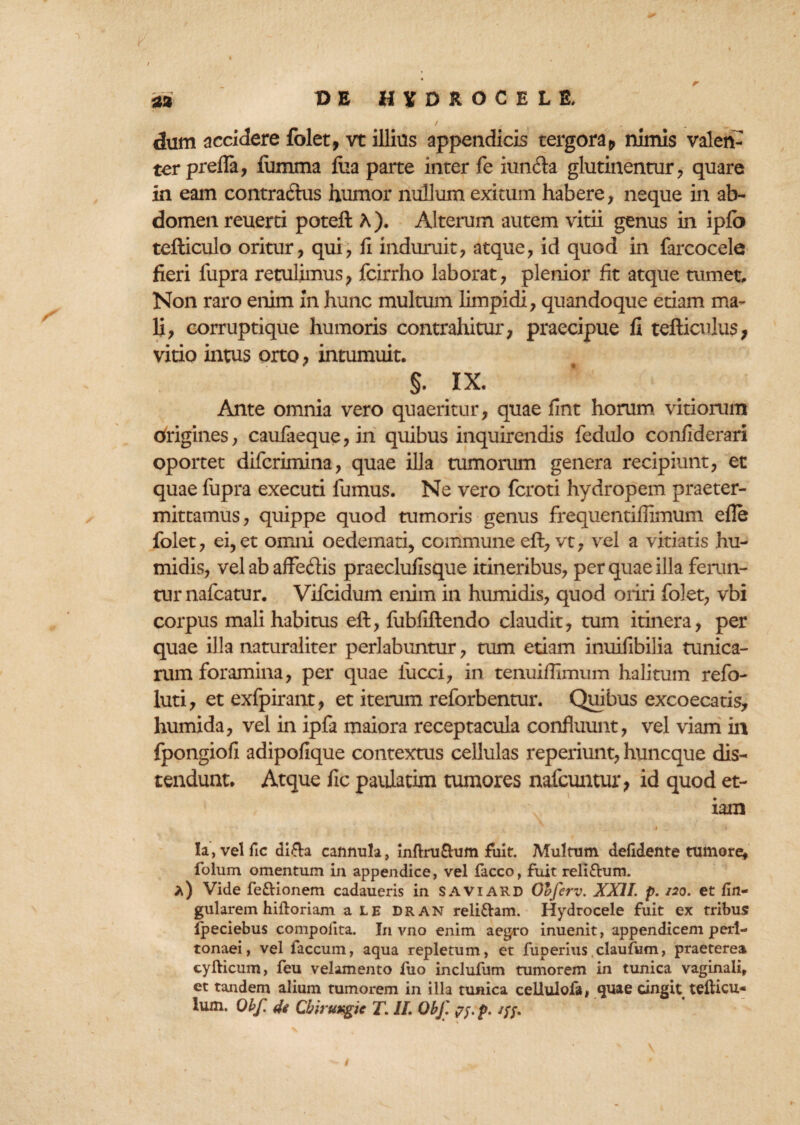 / . dum accidere folet, vt illius appendicis tergora 9 nimis valen¬ ter prefia, fiimma fua parte inter fe iunfta glutinentur, quare in eam contractus humor nullum exitum habere, neque in ab¬ domen reuerti poteft A). Alterum autem vitii genus in ipfo tefticulo oritur, qui, fi induruit, atque, id quod in farcocele fieri fupra retulimus, fcirrho laborat, plenior fit atque tumet. Non raro enim in hunc multum limpidi, quandoque edam ma¬ li, corruptique humoris contrahitur, praecipue fi tefticulus, vitio intus orto, intumuit. §• IX. Ante omnia vero quaeritur, quae fint horum vitiorum tfrigines, caufaeque, in quibus inquirendis fedulo confiderari oportet difcrimina, quae illa tumorum genera recipiunt, ec quae fupra executi fumus. Ne vero fcroti hydropem praeter¬ mittamus, quippe quod tumoris genus frequentiffimum efle folet, ei,et omni oedemati, commune eft, vt, vel a vitiatis hu- midis, vel ab affedis praeclufisque itineribus, per quae illa ferun¬ tur nafcatur. Vifcidum enim in humidis, quod oriri folet, vbi corpus mali habitus eft, fubfiftendo claudit, tum itinera, per quae illa naturaliter perlabuntur, tum edam inuifibilia tunica¬ rum foramina, per quae fucci, in tenuifiiimim halitum refo- luti, et exfpirant, et iterum reforbentur. Quibus excoecatis, humida, vel in ipfa maiora receptacula confluunt, vel viam ili fpongiofi adipofique contextus cellulas reperiunt, huncque dis¬ tendunt. Atque fic paulatim tumores nafcuntur, id quod et¬ iam . - . , ' • * Ia, vel fic di&a cannula, inftruftum fuit. Multum defidente tumore, folum omentum in appendice, vel facco, fuit reliftum. *) Vide fe&ionem cadaueris in SAVIARD Olferv. XXII. p. 120. et lin¬ gularem hiftoriam a le Dran reliftam. Hydrocele fuit ex tribus fpeciebus compolita. In vno enim aegro inuenit, appendicem peri¬ tonaei, vel faecum, aqua repletum, et fuperius,claufum, praeterea cyfticum, feu velamento fuo inclufum tumorem in tunica vaginali, et tandem alium tumorem in illa tunica cellulofa, quae cingit teflicu- lum. Obf. de Cbiruxgic T. IL ObJ'. p. /;/.