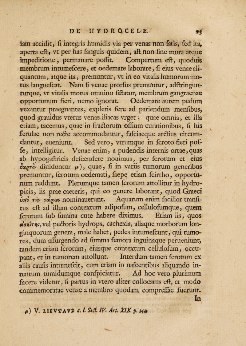 iam accidit, fi integris humidis via per venas non fatis, fed ita, aperta eft, vt per has fanguis quidem, aft non fine mora atque impeditione, permanare poffit. Compertum eft, quoduis membrum intumefcere, et oedemate laborare, fi eius venae ali¬ quantum, atque ita, premuntur, vt in eo vitalis humorum mo¬ tus languefcat. Nam fi venae prorfus premuntur, adftringun- turque, vt vitalis motus omnino fiftatur, membrum gangraenae opportunum fieri, nemo ignorat. Oedemate autem pedum vexantur praegnantes, expletis fere ad pariendum menfibus, quod grauidus vterus venas iliacas vrget; quae omnia, et illa etiam, tacemus, quae in fra&orum oflium curationibus, fi his ferulae non recte accommodantur, fafciaeque ardius circum¬ dantur, eueniunt. Sed vero, vtrumque in fcroto fieri poi- fe, intelligitur. Venae enim, a pudendis internis ortae,quas ab hypogaftricis defcendere nouimus, per fcrotum et eius Sccqtov diuiduntur /*), quae, fi in variis tumorum generibus premuntur, fcrotum oedemati, faepe etiam fcirrho, opportu¬ num reddunt. Plerumque tamen fcrotum attollitur in hydro¬ picis, iis prae caeteris, qui eo genere laborant, quod Graeci v7So rr\v (jcc^km nominauerunt. Aquarum enim facilior tranfi- tus eft ad illum contextum adipofum, cellulofumque, quem fcrotum fub fumma cute habere diximus. Etiam iis, quos ecvxfryjcy vel pedoris hydrops, cachexia, aliaque morborum lon¬ ginquorum genera, male habet, pedes intumefcunt, qui tumo¬ res , dum adurgendo ad fumma femora inguinaque perueniunt, tandem etiam fcrotum, eiusque contextum cellulofum, occu¬ pant, et in tumorem attollunt. Interdum tamen fcrotum ex aliis caufis intumefcit, cum etiam in nafcentibus aliquando in¬ tentum tumidumque confpiciatur. Ad hoc vero plurimum facere videtur, fi partus in vtero aliter collocatus eft, et modo commemoratae venae a membro quodam compreffae fuerunt. In **) V. I1EVTA V» c.L Se fi, tV< Art. XIX p.'Mh