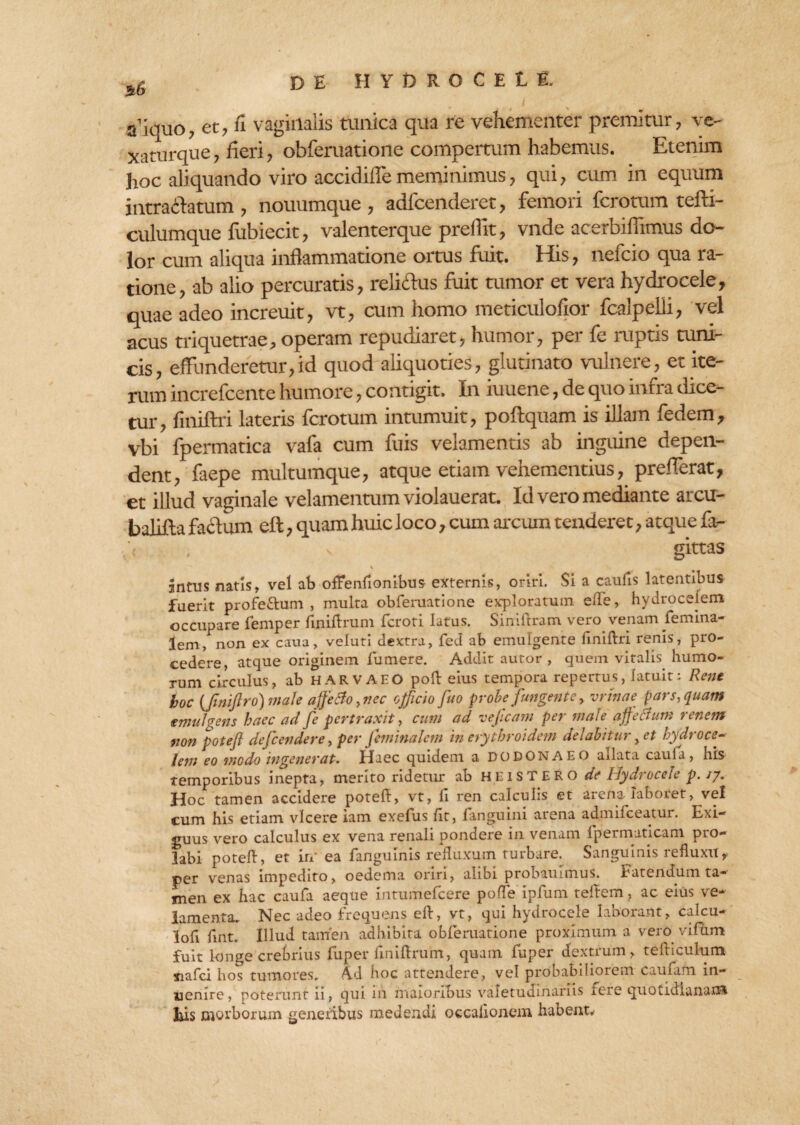 a’iquo, et, fi vaginalis tunica qua re vehementer premitur, ve- xaturque, fieri, obferuatione compertum habemus. Etenim hoc aliquando viro accidifle meminimus, qui, cum in equum intraftatum , nouumque , adfcenderet, femori fcrotum tefti- culumque lubiecit, valenterque preilit, vnde acerbifiimus do¬ lor cum aliqua inflammatione ortus fuit. His, nefcio qua ra¬ tione, ab alio percuratis, relictus fuit tumor et vera hydrocele, quae adeo increuit, vt, cum homo meticulofior fcalpelii, vel acus triquetrae, operam repudiaret, humor, per fe ruptis tuni¬ cis, effunderetur,id quod aliquoties, glutinato vulnere, et ite¬ rum increfcente humore, contigit. In iuuene, de quo infra dice¬ tur, finiftri lateris fcrotum intumuit, poftquam is illam fedem, vbi fpermatica vafa cum fuis velamentis ab inguine depen¬ dent, faepe multumque, atque etiam vehementius, prefferat, et illud vaginale velamentum violauerat. Id vero mediante arcu- balifta factum eft, quam huic l oco, cum arcum tenderet, atque fa- v gittas \ intus natis, vel ab offenfionibus externis, oriri. Si a caulis latentibus fuerit profe&um , multa obferuatione exploratum elle, hydroceiem occupare femper fmiftrum fcroti latus. Siniftram vero venam femina- lem, non ex caua, veluti dextra, fed ab emulgente finiftri renis, pro¬ cedere, atque originem fumere. Addit autor , quem vitalis humo¬ rum circulus, ab HARVAEO poft eius tempora reperrus, latuit: Rene hoc {fimflro) male affero, nec officio fuo probe fungente, minae pars, quam emulcens haec ad fe pertraxit, cum ad vejicam per male affecfum renem non poteft defcendere, per jeminalem in erythroidem delabitur yet hydroce- leni eo modo ingenerat. Haec quidem a DODONAEO allata caufa, his temporibus inepta, merito ridetur ab hei ST ERO de Hydrocele p. /7. Hoc tamen accidere poteft, vt, li ren calculis et arena iaboiet, vel cum his etiam vicere iam exefus /it, fanguini arena admifeeatur. Exi¬ guus vero calculus ex vena renali pondere in venam fpermaticam pro¬ labi poteft, et in' ea fanguinis refluxum turbare. Sanguinis refluxitf per venas impedito, oedema oriri, alibi probauimus. fatendum ta¬ men ex hac caufa aeque Intumefcere pofle ipfum teftem, ac eius ve¬ lamenta, Nec adeo frequens eft, vt, qui hydrocele laborant, calcu- lofi fint. Illud tamen adhibita obferuatione proximum a vero vifum fuit longe crebrius fuper fmiftrum, quam fuper dextrum, tefticulum siafei hos tumores. Ad hoc attendere, vel probabiliorem caufarn in- uenire, poterunt ii, qui 111 maioribus valetudinariis fere quotidianam* Eis morborum generibus medendi occalionem habent.