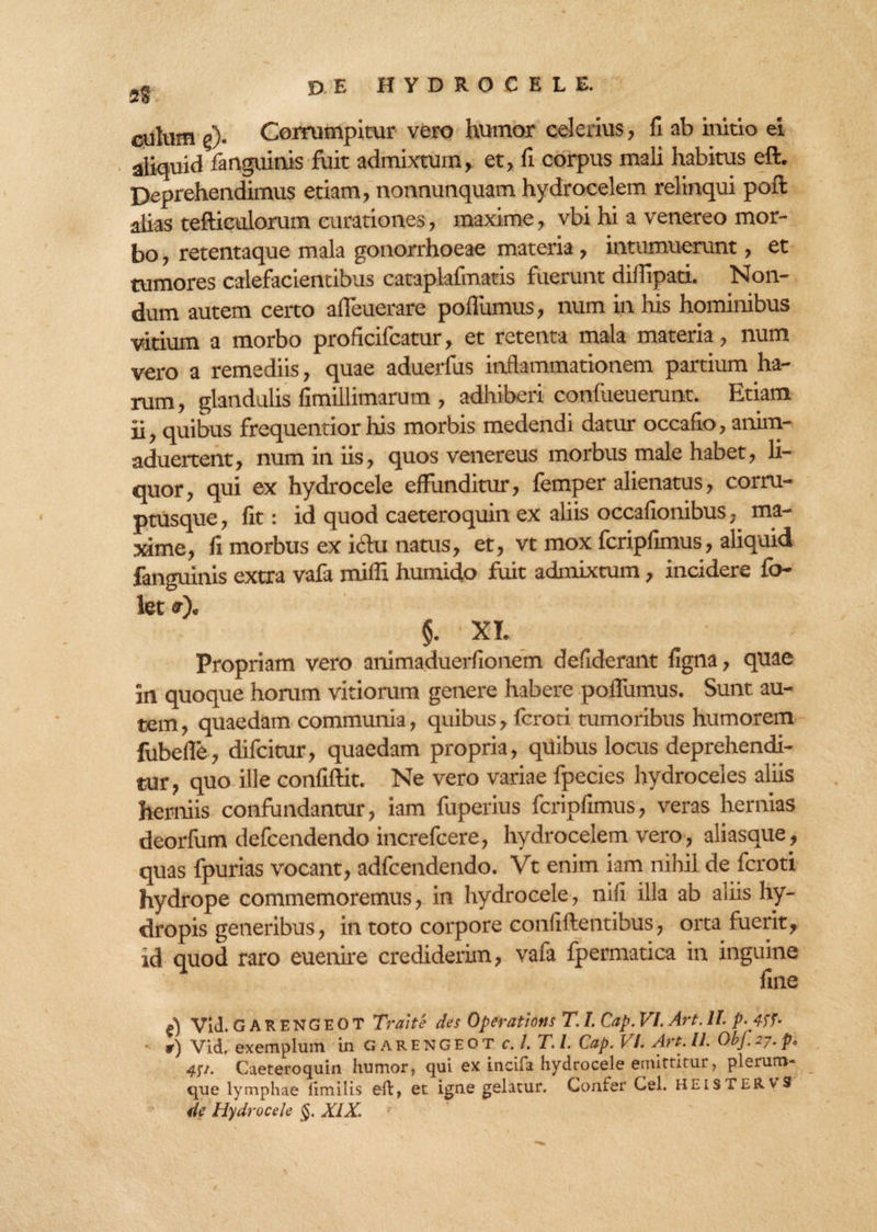 9? culum e). Corrumpitur vero humor celerius, fi ab initio ei aliquid fanguinis fuit admixtum, et, fi corpus mali habitus eft. Deprehendimus etiam, nonnunquam hydrocelem relinqui port alias tefticulorum curationes, maxime, vbi hi a venereo mor¬ bo , retentaque mala gonorrhoeae materia, intumuerunt, et tumores calefacientibus cataplafmatis fuerunt diflipati. Non¬ dum autem certo afleuerare poflumus, num in his hominibus vitium a morbo proficifcatur, et retenta mala materia, num vero a remediis, quae aduerfus inflammationem partium ha¬ rum, glandulis fimillimarum , adhiberi conlueuerunt. Etiam ii, quibus frequentior his morbis medendi datur occafio, anim- aduertent, num in iis, quos venereus morbus male habet, li¬ quor, qui ex hydrocele effunditur, femper alienatus, corru- ptusque, fit: id quod caeteroquin ex aliis occafionibus, ma¬ xime, fi morbus ex iclu natus, et, vt mox fcripfimus, aliquid fanguinis extra vafa mifli humido fuit admixtum, incidere fo- let it). §. 'XI. Propriam vero animaduerfionem defiderant figna, quae in quoque horum vitiorum genere habere poffumus. Sunt au¬ tem, quaedam communia, quibus, fcroti tumoribus humorem fubefle, difcitur, quaedam propria, quibus locus deprehendi¬ tur, quo ille confiftit. Ne vero variae fpecies hydroceles aliis herniis confundantur, iam fuperius fcripfimus, veras hernias deorfum defcendendo increfcere, hydrocelem vero, aliasque, quas fpurias vocant, adfcendendo. Vt enim iam nihil de fcroti hydrope commemoremus, in hydrocele, nifi illa ab aliis hy¬ dropis generibus, in toto corpore confiftentibus, orta fuerit, id quod raro euenire crediderim, vafa fpermatica in inguine fine f) Vid.GAR ENG E O T Trahe des Operations T. I. Cap. VI. Art. 1L p. ir) Vid, exemplum in G arengeot c.l.T.l. Cap. VI. Art. II. ObJ. pe 451. Caeteroquin humor, qui ex incifa hydrocele emittitur, plerum- que lymphae limilis eft, et igne gelatur. Confer Cei. HEisTERvS de Hydrocele §. XIX.