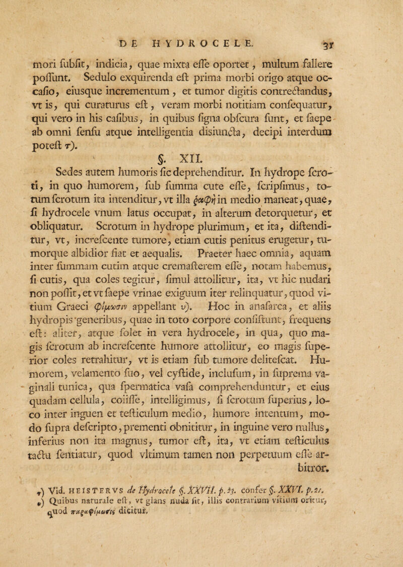 3* mori fubfit, indicia, quae mixta efie oportet, multum fallere pofiimt, Sedulo exquirenda efl prima morbi origo atque oc- cafio, eiusque incrementum , et tumor digitis contreclandus, vtis, qui curaturus eft, veram morbi notitiam confequatur, qui vero in his caiibus, in quibus figna obfcura funt, et faepe ab omni fenfu atque intelligentia disiunfta, decipi interdum potefl r). §. XII. Sedes autem humoris fic deprehenditur. In hydrope ferc¬ ti, in quo humorem, fub fumma cute efie, fcripfimus, to- tumferotum ita intenditur, vt illa $cc(pqin medio maneat, quae, fi hydrocele vnum latus occupat, in alterum detorquetur, et obliquatur. Scrotum in hydrope plurimum, et ita, diftendi- tur, vt, increfcente tumore, etiam cutis penitus erugetur, tu¬ morque albidior fiat et aequalis. Praeter haec omnia, aquam inter fiimmam cutim atque cremafcerem efie, notam habemus, fi cutis, qua coles tegitur, fimul attollitur, ita, vt hic nudari non pofiit, et vt faepe vrinae exiguum iter relinquatur, quod vi¬ tium Graeci <'plfxmtv appellant v). Hoc in anafarca, et aliis hydropis‘generibus, quae in toto corpore confiftuflt, frequens e fi:: aliter, atque folet in vera hydrocele, in qua, quo ma¬ gis fero tum ab increfcente humore attollitur, eo magis fiipe- rior coles retrahitur, vt is etiam fub tumore delitefcat. Hu¬ morem, velamento fuo, vel cyftide, iiiclufmii, in fuprema va¬ ginali tunica, qua fpermatica vafa comprehenduntur, et eius quadam cellula, coiiffe, intelligimus, fi ferotum fuperius, lo¬ co inter inguen et tefticulum medio, humore intentum, mo¬ do fupra deferipto,prementi obnititur, in inguine vero nullus, inferius non ita magnus, tumor eft, ita, vt etiam tefticiilus tadlu fentiatur, quod vltimum tamen non perpetuum efie ar¬ bitror. ^ Vid. HEISTERVS de Hydro cete §. XXVlL p. i?. confer §. XXVL ^ Quibus naturale eO:, vt glans nuda iit7 illis contrarium vitium oritur, ^uod dicituri