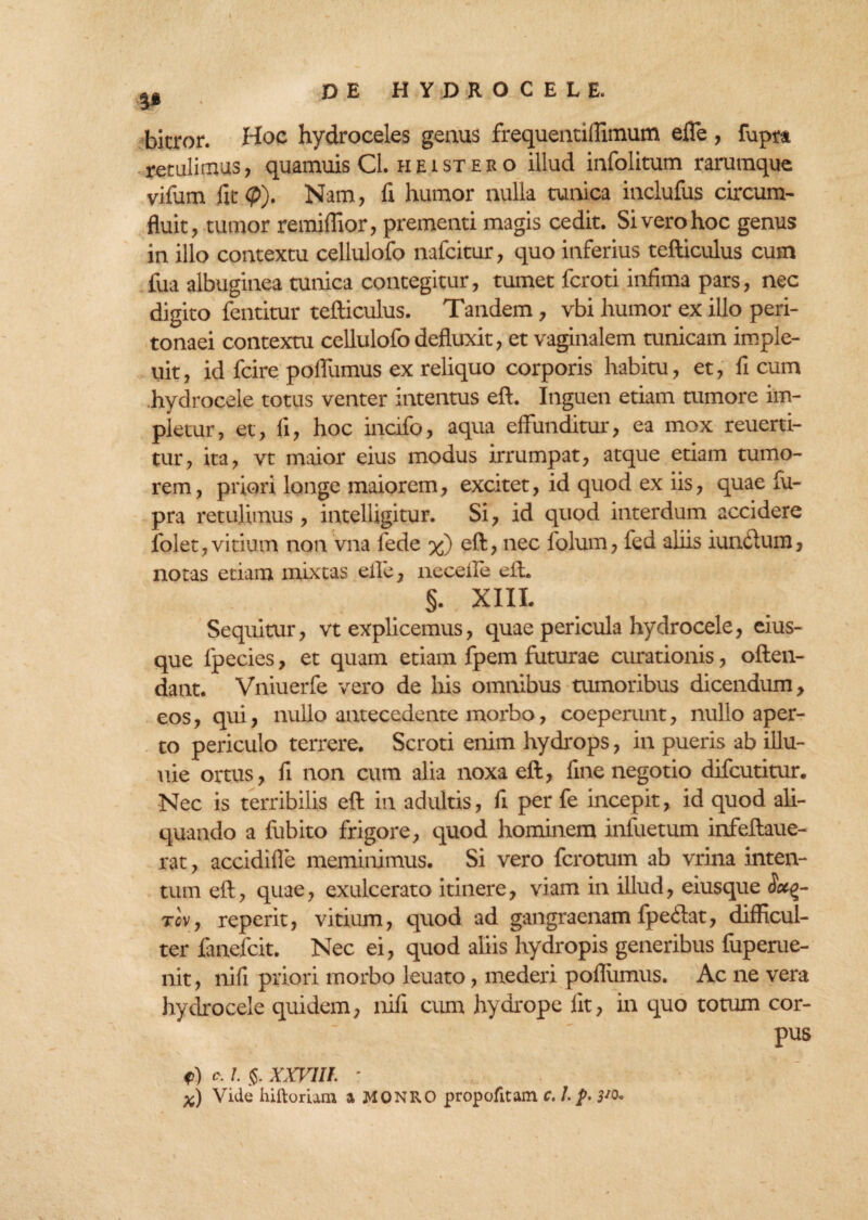 V bicror. Hoc hydroceles genus frequentiflimum efle, fupra retulimus, quamuis Cl. heistero illud infolitum raruraque vifum fit <p). Nam, fi humor nulla cunica inclufus circum¬ fluit, tumor remiflior, prementi magis cedit. Si vero hoc genus in illo contextu cellulofo nafcitur, quo inferius tefticulus cum fua albuginea tunica contegitur, tumet fcroti infima pars, nec digito fentitur tefticulus. Tandem, vbi humor ex illo peri¬ tonaei contextu cellulofo defluxit, et vaginalem tunicam imple- uit, id fcire poflumus ex reliquo corporis habitu, et, fi cum hydrocele totus venter intentus eft. Inguen etiam tumore im¬ pletur, et, fi, hoc incifo, aqua effunditur, ea mox reuerti- tur, ita, vt maior eius modus irrumpat, atque etiam tumo¬ rem , priori longe maiorem, excitet, id quod ex iis, quae fu- pra retulimus, intelligitur. Si, id quod interdum accidere folet,vitium non vna fede %) eft, nec folum, fed aliis iunftum, notas etiam mixtas effe, necefte eft. §. XIII. Sequitur, vt explicemus, quae pericula hydrocele, eius- que fpecies, et quam etiam fpem futurae curationis, often- dant. Vniuerfe vero de his omnibus tumoribus dicendum, eos, qui, nullo antecedente morbo, coeperunt, nullo aper¬ to periculo terrere. Scroti enim hydrops, in pueris ab illu¬ nie ortus, fi non cum alia noxa eft, fine negotio difcutitur. Nec is terribilis eft in adultis, fi per fe incepit, id quod ali¬ quando a fubito frigore, quod hominem infuetum infeftaue- rat, accidifle meminimus. Si vero fcrotum ab vrina inten¬ tum eft, quae, exulcerato itinere, viam in illud, eiusque Soc%- tcv, reperit, vitium, quod ad gangraenam fpeftat, difficul¬ ter fanefcit. Nec ei, quod aliis hydropis generibus fuperue- nit, nifi priori morbo leuato, mederi poflumus. Ac ne vera hydrocele quidem, nifi cum hydrope fit, in quo totum cor- pus f) /. $. XXVIII : x) Vide hiftomm a MONRO propofitam c. l.p. 3*o.