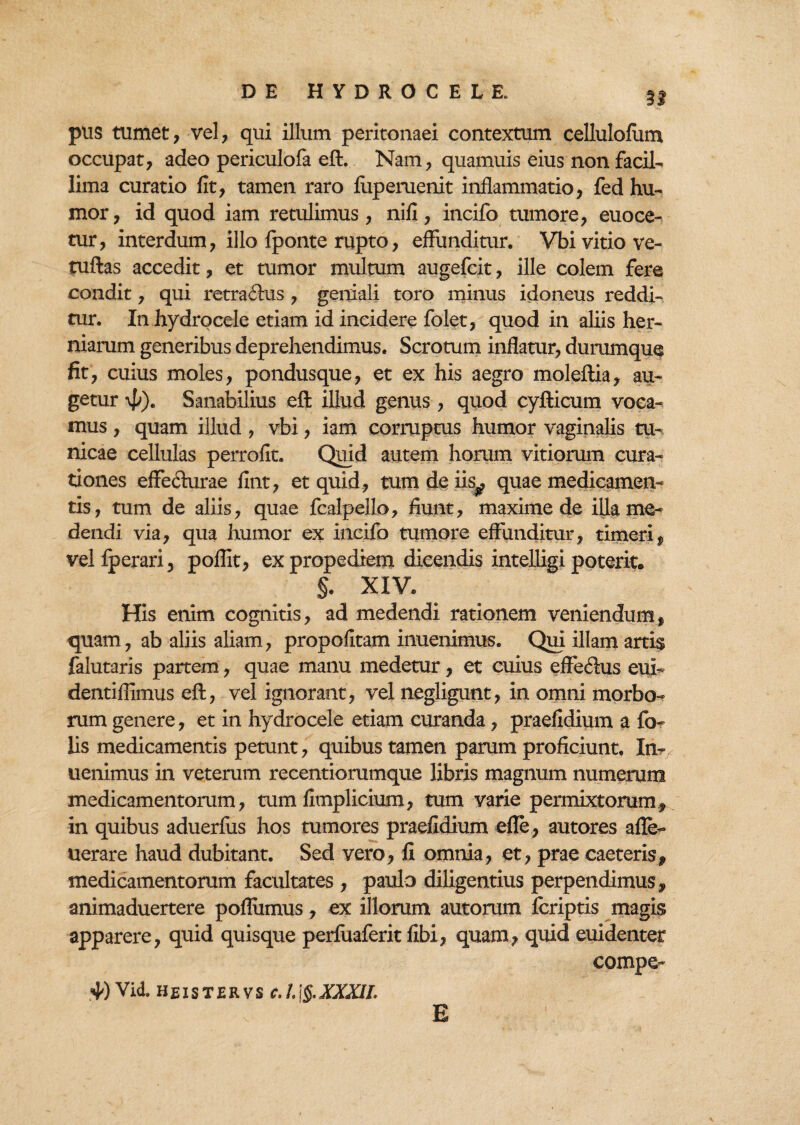 3* pus tumet, vel, qui illum peritonaei contextum cellulofum occupat, adeo periculofa eft. Nam, quamuis eius non facil¬ lima curatio fit, tamen raro fiipemenit inflammatio, fed hu¬ mor, id quod iam retulimus, nifi, incifo tumore, euoce- tur, interdum, illo Iponte rupto, effunditur. Vbi vitio ve- tuftas accedit, et tumor multum augefcit, ille colem fere condit, qui retraftus , geniali toro minus idoneus reddi¬ tur. In hydrocele etiam id incidere folet, quod in aliis her¬ niarum generibus deprehendimus. Scrotum inflatur, durumque fit, cuius moles, pondusque, et ex his aegro moleftia, au¬ getur \p). Sanabilius eft illud genus , quod cyfticum voca¬ mus , quam illud , vbi, iam corruptus humor vaginalis tu¬ nicae cellulas perrofit. Quid autem horum vitiorum cura¬ tiones effechirae fint, et quid, tum de iis^ quae medicamen¬ tis, tum de aliis, quae fcalpello, fiunt, maxime de illa me¬ dendi via, qua humor ex incifo tumore effunditur, timeri, vel fperari 5 poflit, ex propedxem dicendis intelligi poterit* §. XIV. His enim cognitis, ad medendi rationem veniendum, quam, ab aliis aliam, propofitam inuenimus. Qui illam artis falutaris partem, quae manu medetur, et cuius effeftus eui- dentiflimus eft, vel ignorant, vel negligunt, in omni morbo¬ rum genere, et in hydrocele etiam curanda, praefidium a fe¬ lis medicamentis petunt, quibus tamen parum proficiunt. In¬ uenimus in veterum recentiorumque libris magnum numerum medicamentorum, tum fimplicium, tum varie permixtorum., in quibus aduerlus hos tumores praefidium efle, autores afle- uerare haud dubitant. Sed vero, fi omnia, et, prae eaeteris, medicamentorum facultates , paulo diligentius perpendimus, animaduertere poflumus, ex illorum aurorum feriptis magis apparere, quid quisque perfiiaferit fibi, quam, quid euidenter compe- 40 Vid, heistervs c.I.\§.XXXIL E