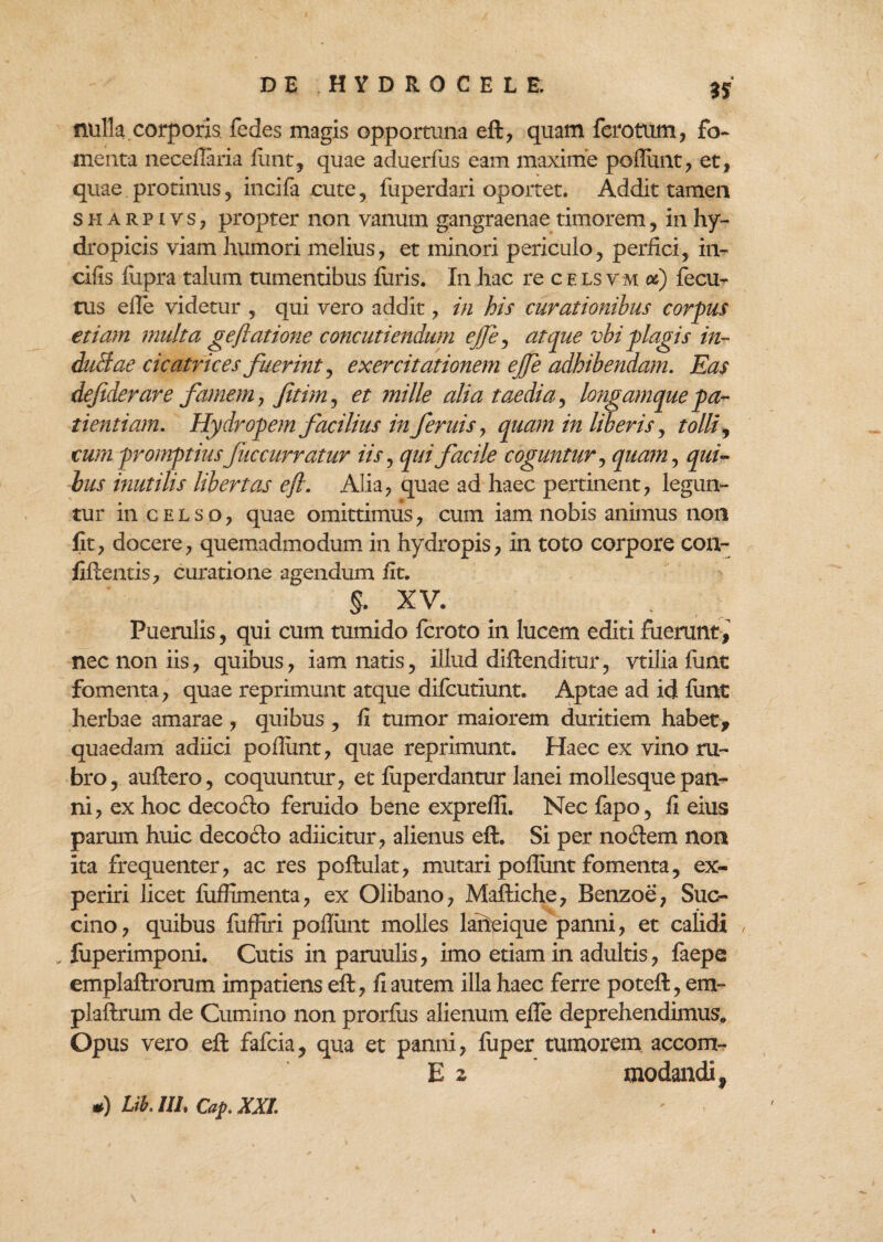 3f nulla corporis, fedes magis opportuna eft, quam fcrotum, fo¬ menta necellaria fiant, quae aduerlus eam maxime poliunt, et, quae protinus, incifa cute, fuperdari oportet. Addit tamen sharpivs, propter non vanum gangraenae timorem, in hy¬ dropicis viam humori melius, et minori periculo, perfici, in¬ cilis fiipra talum tumentibus furis. In hac re c e ls v m ot) fecu- tus elle videtur , qui vero addit, in his curationibus corpus etiam multa gejiatione concutiendum ejjf atque vbi plagis in- duBae cicatrices fuerint, exercitationem ejfe adhibendam. Eas dejiderare famem, fitim, et mille alia taedia, longamque pa¬ tientiam. Hydropem facilius in fernis, quam in liberis, tolli y cum promptius fuc curratur iis, qui facile coguntur, quam, qui¬ bus inutilis libertas efl. Alia, quae ad haec pertinent, legun¬ tur in c e t s o, quae omittimus, cum iam nobis animus non fit, docere, quemadmodum in hydropis, in toto corpore con¬ fidentis, curatione agendum fit. $. xv. Puerulis, qui cum tumido fcroto in lucem editi fuerunt , nec non iis, quibus, iam natis, illud diftenditur, vtilia fiint fomenta, quae reprimunt atque difcutiunt. Aptae ad id funt herbae amarae , quibus , fi tumor maiorem duritiem habet, quaedam adiici poflimt, quae reprimunt. Haec ex vino ru¬ bro, auftero, coquuntur, et fiiperdantur lanei moliesque pan¬ ni, ex hoc decofto feruido bene expreffi. Nec fapo, fi eius parum huic decofto adiicitur, alienus eft. Si per notftem non ita frequenter, ac res poftulat, mutari poliunt fomenta, ex¬ periri licet fuffimenta, ex Olibano, Maftiche, Benzoe, Suc¬ cino, quibus fuffiri poliunt molles laiieique panni, et calidi , fuperimponi. Cutis in paruulis, imo etiam in adultis, faepe emplaftrorum impatiens eft, fi autem illa haec ferre poteft, em- plaftrum de Cumino non prorlus alienum elle deprehendimus. Opus vero eft fafcia, qua et panni, luper tumorem accom- E 2 modandi,