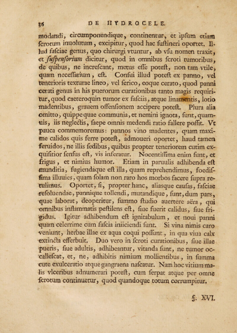 I £6 DE HYDROCELE. modandi, circumponendique, continentur, et ipfum etiam ferorum inuolutum, excipitur, quod hac fuftineri oportet. Il¬ lud fafeiae genus, quo chirurgi vtuntur, ab vfu nomen traxit, et fujpenforium dicitur, quod in omnibus feroti tumoribus, de quibus, ne increfcant, metus efle poteft, non tam vtile, quam neceflarium, eft. Confui illud poteft ex panno, vel tenerioris texturae lineo, vel lerico, eoque cerato, quod panni cerati genus in his puerorum curationibus tanto magis requiri¬ tur, quod caeteroquin tumor ex fafeiis, atque linamentis, lotio madentibus, grauem offenfionem accipere poteft. Plura alia omitto, quippe quae communia, et nemini ignota, funt,quam- uis, iis negleftis, faepe omnis medendi ratio fallere poflit. Vt pauca commemoremus: pannos vino madentes, quam maxi¬ me calidos quis ferre poteft, admoueri oportet, haud tamen feruidos, ne illis fedibus, quibus propter teneriorem cutim ex- quifitior fenfus eft, vis inferatur. Nocenti/lima enirn funt, et frigus, et nimius humor. Etiam in paruulis adhibenda eft munditia, fugiendaque eft illa, quam reprehendimus, foedif- fima illuuies, quam folam non raro hos morbos facere fupra re¬ tulimus. Oportet, fi, propter hanc, alias que caufas, fafeiae refoluendae, pannique tollendi, mutandique, funt,dum pars, quae laborat, deoperitur, fummo ftudio auertere aera, qui omnibus inflammatis peftilens eft, fiue fuerit calidus, flue fri¬ gidus. Igitur adhibendum eft ignitabulum, et noui panni quam celerrime cum fafeia iniiciendi funt. Si vina nimis caro veniunt, herbae illae ex aqua coqui poflunt, in qua viua calx extinfta efferbuit. Duo vero in feroti curationibus, flue illae pueris, fiue adultis, adhibeantur, vitanda funt, ne tumor oc- ‘callefcat, et, ne, adhibitis nimium mollientibus, in fumma cute exulceratio atque gangraena nafcatur. Nam hoc vitium ma¬ lis vlceribus adnumerari poteft, cum ferpat atque per omne ferotum continuetur, quod quandoque totum corrumpitur. $. XVL