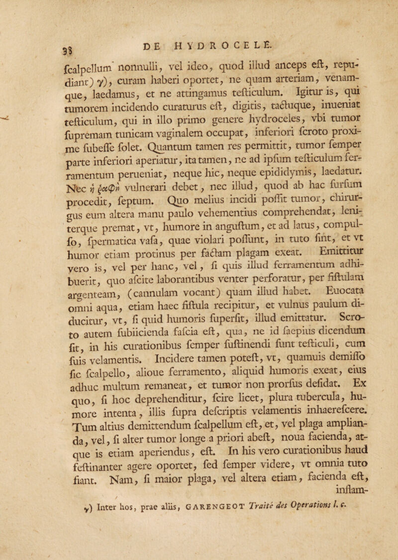 fcalpellum nonnulli, vel ideo, quod illud anceps eft, repu- dianc) y), curam haberi oportet, ne quam arteriam, venam¬ que, laedamus, et ne attingamus tefticulum. Igitur is, qui tumorem incidendo curaturus eft, digitis, tacbique, inueniat tefticulum, qui in illo primo genere hydroceles, vbi tumor fupremam tunicam vaginalem occupat, inferiori fcroto proxi¬ me fubefle folet. Quantum tamen res permittit, tumor femper parte inferiori aperiatur, ita tamen, ne ad ipfum tefticulum fer¬ ramentum perueniat, neque hic, neque epididymis, laedatur. Nec ri vulnerari debet, nec illud, quod ab hac furtum procedit, leptum. Quo melius mcicn poilit tumor, cmiur gus eum altera manu paulo vehementius comprehendat, Icni- terque premat, vt, humore in anguftum, et ad latus, compul- fb, fpermatica vafa, quae violari poftiint, in tuto fint, et vt humor etiam protinus per faflam plagam exeat. Emittitur vero is, vel per hanc, vel, fi quis illud ferramentum adhi¬ buerit, quo afcite laborantibus venter perforatur, per ftftulam argenteam, (cannulam vocant) quam illud habet. Euocata omni aqua, etiam haec fiftula recipitur, et vulnus paulum di¬ ducitur, vt, fi quid humoris fuperfit, illud emittatur. Scro¬ to autem fubiicienda fafcia eft, qua, ne id faepius dicendum fit, in his curationibus femper fuftinendi funt tefticuli, cum fuis velamentis. Incidere tamen poteft, vt, quamuis demilfo fic fcalpello, alioue ferramento, aliquid humoris exeat, eius adhuc multum remaneat, et tumor non prorfus defidat. Ex quo, fi hoc deprehenditur, fcire licet, plura tubercula, hu¬ more intenta, illis fupra deferiptis velamentis inhaerefeere. Tum altius demittendum fcalpellum eft, et, vel plaga amplian¬ da, vel, li alter tumor longe a priori abeft, noua facienda, at¬ que is etiam aperiendus, eft. In his vero curationibus haud feftinanter agere oportet, fed femper videre, vt omnia tuto fiant. Nam, fi maior plaga, vel altera etiam, facienda eft, inflam- y) Inter hos, prae aliis, GARENGEOT Traite des Operationi I.