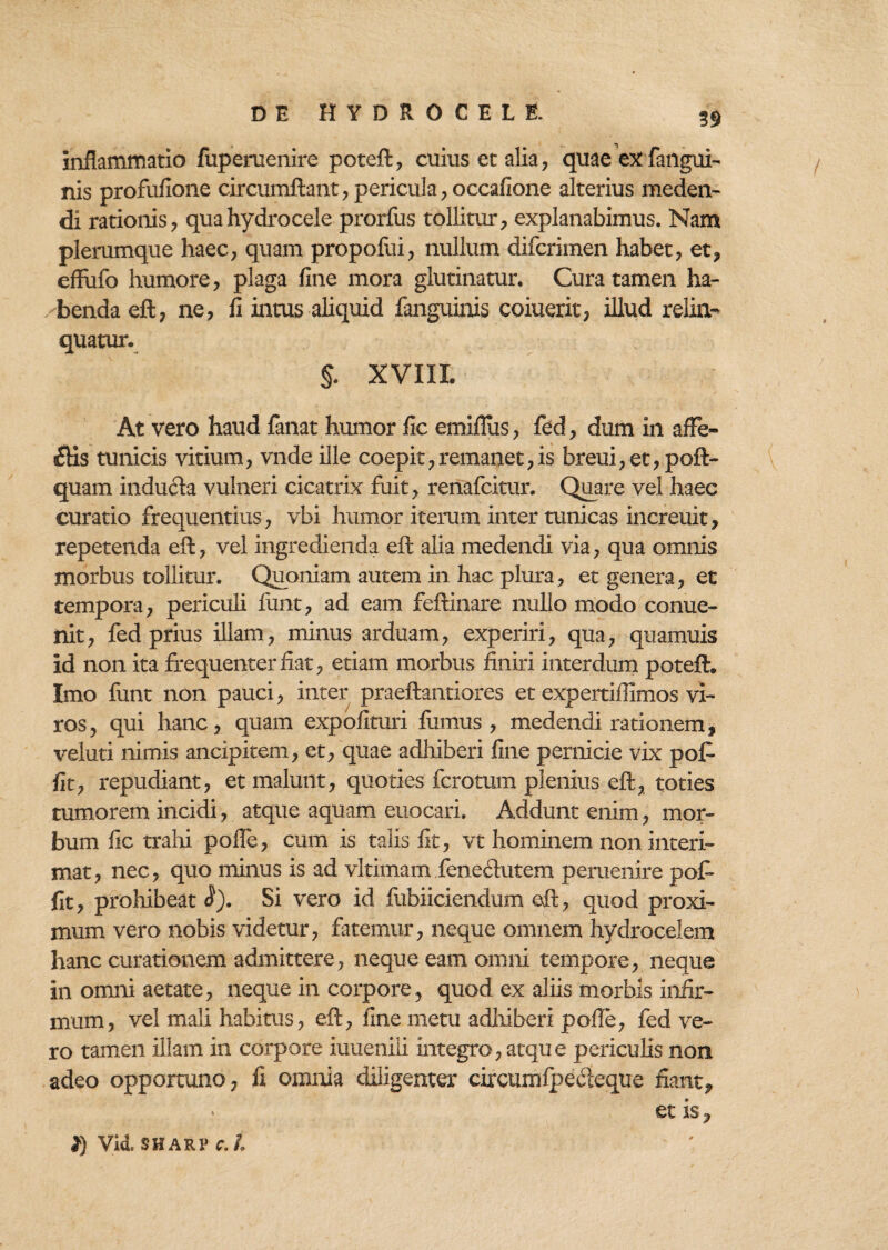 59 inflammatio fuperuenire poteft, cuius et alia, quae exfangui- nis profufione circumflant, pericula, occafione alterius meden¬ di rationis, qua hydrocele prorfus tollitur, explanabimus. Nam plerumque haec, quam propofui, nullum difcrimen habet, et, effufo humore, plaga fine mora glutinatur. Cura tamen ha¬ benda eft, ne, fi intus aliquid fanguinis coiuerit, illud relin¬ quatur. XVIII At vero haud fanat humor fic emifliis, fed, dum in affe¬ riis tunicis vitium, vnde ille coepit,remanet,is breui,et,poft- quam inducla vulneri cicatrix fuit, renafcitur. Quare vel haec curatio frequentius , vbi humor iterum inter tunicas increuit, repetenda eft, vel ingredienda eft alia medendi via, qua omnis morbus tollitur. Quoniam autem in hac plura, et genera, et tempora, periculi finit, ad eam feftinare nullo modo conue- nit, fed prius illam, minus arduam, experiri, qua, quamuis id non ita frequenter fiat, etiam morbus finiri interdum poteft. Imo funt non pauci, inter praeftantiores et expertiffimos vi¬ ros, qui hanc, quam expolituri fumus, medendi rationem, veluti nimis ancipitem, et, quae adhiberi fine pernicie vix pof* fit, repudiant, et malunt, quoties fcromm plenius eft, toties tumorem incidi, atque aquam euocari. Addunt enim, mor¬ bum fic trahi polle, cum is talis fit, vt hominem non interi¬ mat, nec, quo minus is ad vltimam feneftutem peruenire pofi fit, prohibeat <?). Si vero id fubiiciendum eft, quod proxi¬ mum vero nobis videtur, fatemur, neque omnem hydrocelem hanc curationem admittere, neque eam omni tempore, neque in omni aetate, neque in corpore, quod ex aliis morbis infir¬ mum, vel mali habitus, eft, fine metu adhiberi polle, fed ve¬ ro tamen illam in corpore iuueniii integro, atque periculis non adeo opportuno, fi omnia diligenter circumfpedeque fiant, et is. }) Vid. SHARP c.L