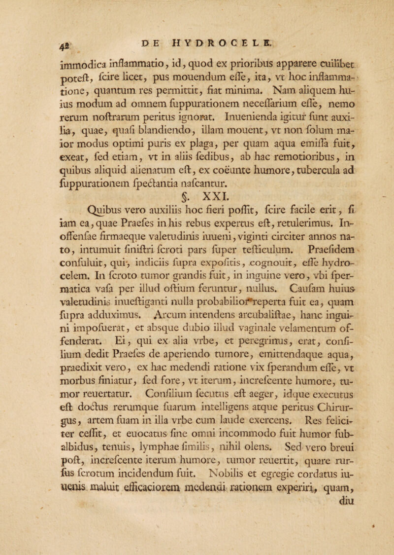 immodica inflammatio , id, quod ex priorflous apparere cuilibet poteft, fcire licet, pus mouendum efle, ita, vt hoc inflamma¬ tione, quantum res permittit, fiat minima. Nam aliquem hu¬ ius modum ad omnem fuppurationem neceffarium efle, nemo rerum noftrarum peritus ignorat. Inuenienda igitur funt auxi¬ lia, quae, quafi blandiendo, illam mouent, vt non folum ma¬ ior modus optimi puris ex plaga, per quam aqua emifla fuit, exeat, fed etiam, vt in aliis fedibus, ab hac remotioribus, in quibus aliquid alienatum eft, ex coeunte humore, tubercula ad fuppurationem fpectantia nafcantur. §. XXL Quibus vero auxiliis hoc fieri poflit, fcire facile erit, fi iam ea, quae Praefes in his rebus expertus eft, retulerimus. In- offenfae firmaeque valetudinis iuueni, viginti circiter annos na¬ to , intumuit finiftri fcroti pars fuper tefticulum. Praefidem confuluit, qui> indiciis fupra expofitis, cognouit, efle hydro- celem. In fcroto tumor grandis fuit, in inguine vero, vbi fper- matica vafa per illud oftium feruntur, nullus. Caufam huius- valetudinis inueftiganti nulla probabilio^reperta fuit ea, quam fupra adduximus. A-cum intendens arcubaliftae, hanc ingui¬ ni impofuerat, et absque dubio illud vaginale velamentum of¬ fenderat. Ei, qui ex alia vrbe, et peregrinus, erat, confi- lium dedit Praefes de aperiendo tumore, emittendaque aqua, praedixit vero, ex hac medendi ratione vix fperandum efle, vt morbus finiatur, fed fore, vt iterum, iucrefcente humore, tu¬ mor reuertatur. Confllium fecutus eft aeger, idque executus eft doftus rerumque fuarum intelligens atque peritus Chirar- gus, artem fuam in illa vrbe cum laude exercens. Res felici¬ ter ceflit, et euocatus fine omni incommodo fuit humor fub- albidus, tenuis, lymphae fimilis, nihil olens. Sed vero breui poft, increfcente iterum humore, tumor reuertit, quare rur- fus fcrotum incidendum fuit. Nobilis et egregie cordatus iu- uenis maluit eflkaciorem medendi rationem experiri, quam, diu